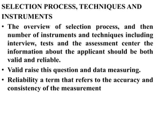 SELECTION PROCESS, TECHNIQUES AND
INSTRUMENTS
• The overview of selection process, and then
number of instruments and techniques including
interview, tests and the assessment center the
information about the applicant should be both
valid and reliable.
• Valid raise this question and data measuring.
• Reliability a term that refers to the accuracy and
consistency of the measurement
 