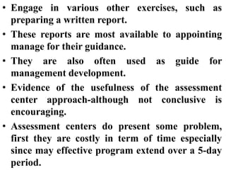 • Engage in various other exercises, such as
preparing a written report.
• These reports are most available to appointing
manage for their guidance.
• They are also often used as guide for
management development.
• Evidence of the usefulness of the assessment
center approach-although not conclusive is
encouraging.
• Assessment centers do present some problem,
first they are costly in term of time especially
since may effective program extend over a 5-day
period.
 