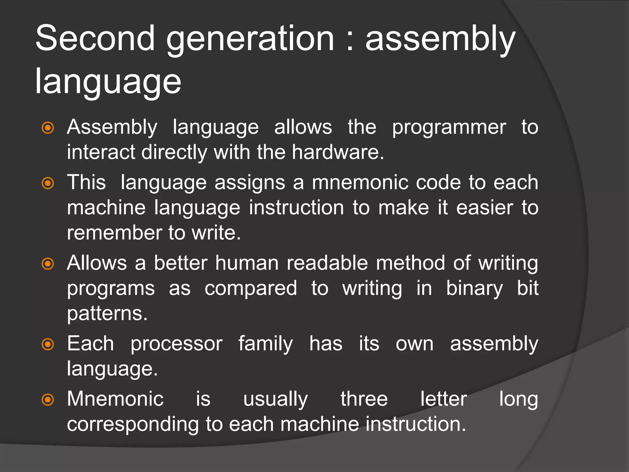 Second generation : assembly
language
 Assembly language allows the programmer to
interact directly with the hardware.
 This language assigns a mnemonic code to each
machine language instruction to make it easier to
remember to write.
 Allows a better human readable method of writing
programs as compared to writing in binary bit
patterns.
 Each processor family has its own assembly
language.
 Mnemonic is usually three letter long
corresponding to each machine instruction.
 