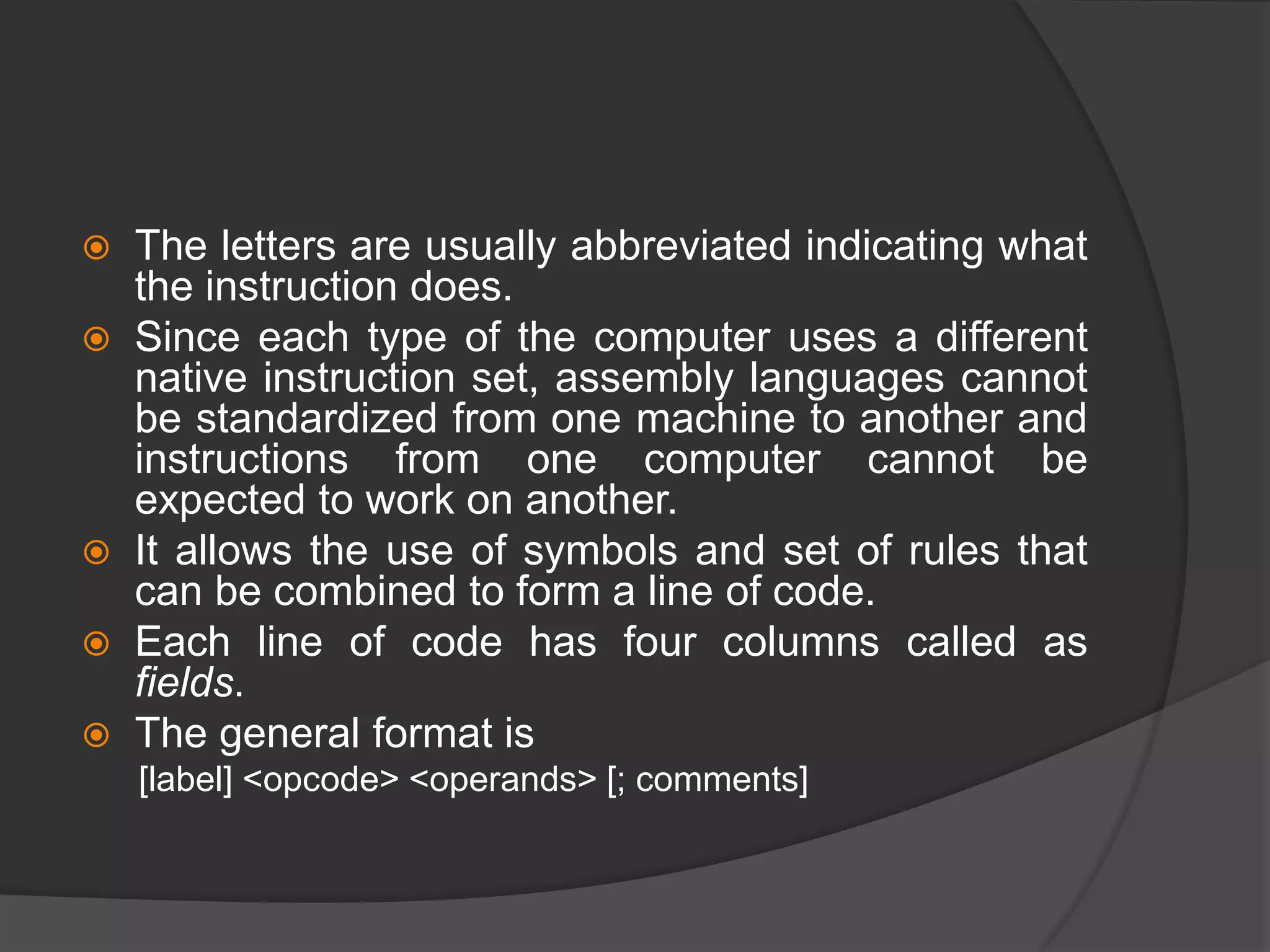  The letters are usually abbreviated indicating what
the instruction does.
 Since each type of the computer uses a different
native instruction set, assembly languages cannot
be standardized from one machine to another and
instructions from one computer cannot be
expected to work on another.
 It allows the use of symbols and set of rules that
can be combined to form a line of code.
 Each line of code has four columns called as
fields.
 The general format is
[label] <opcode> <operands> [; comments]
 