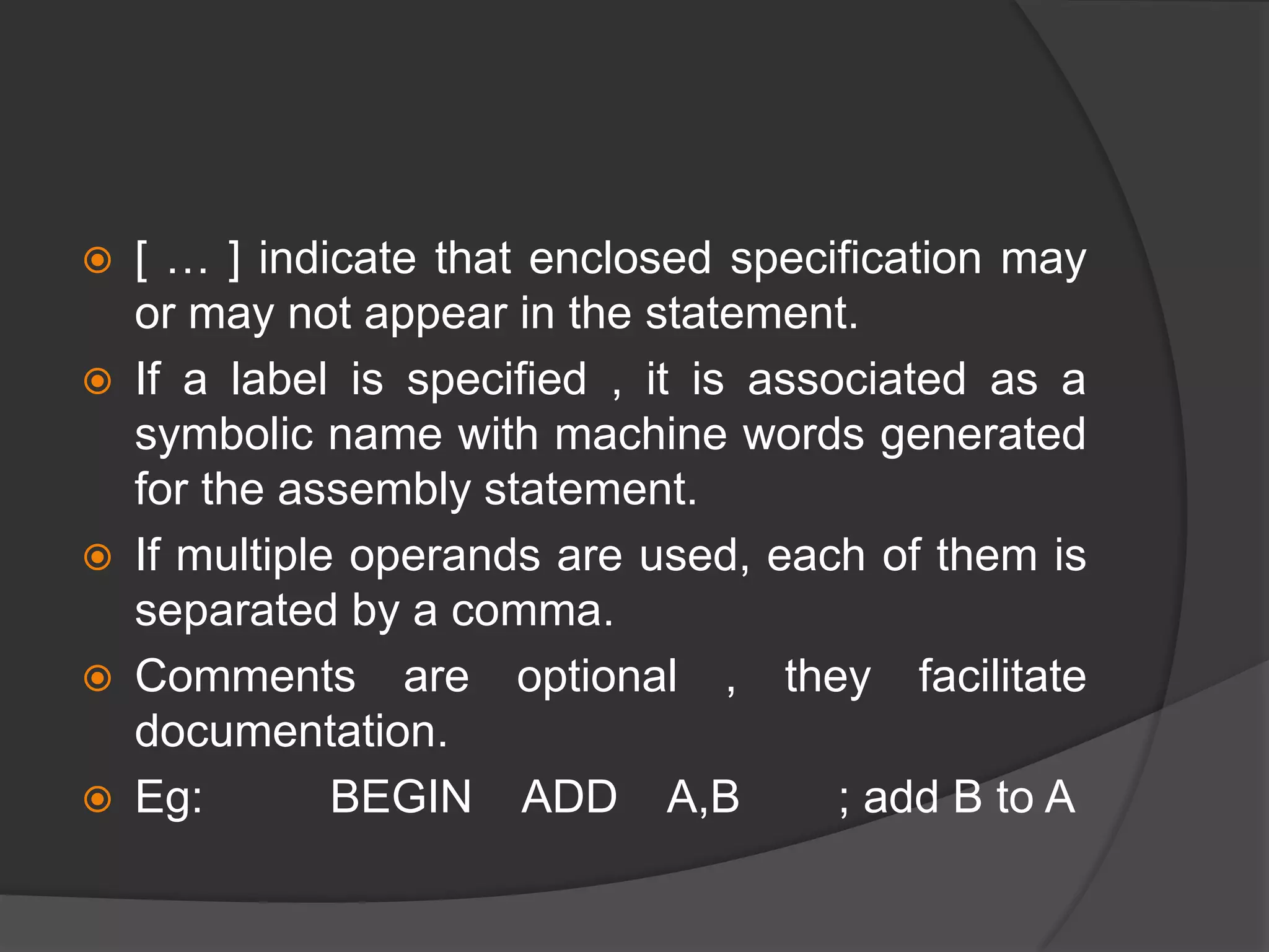  [ … ] indicate that enclosed specification may
or may not appear in the statement.
 If a label is specified , it is associated as a
symbolic name with machine words generated
for the assembly statement.
 If multiple operands are used, each of them is
separated by a comma.
 Comments are optional , they facilitate
documentation.
 Eg: BEGIN ADD A,B ; add B to A
 