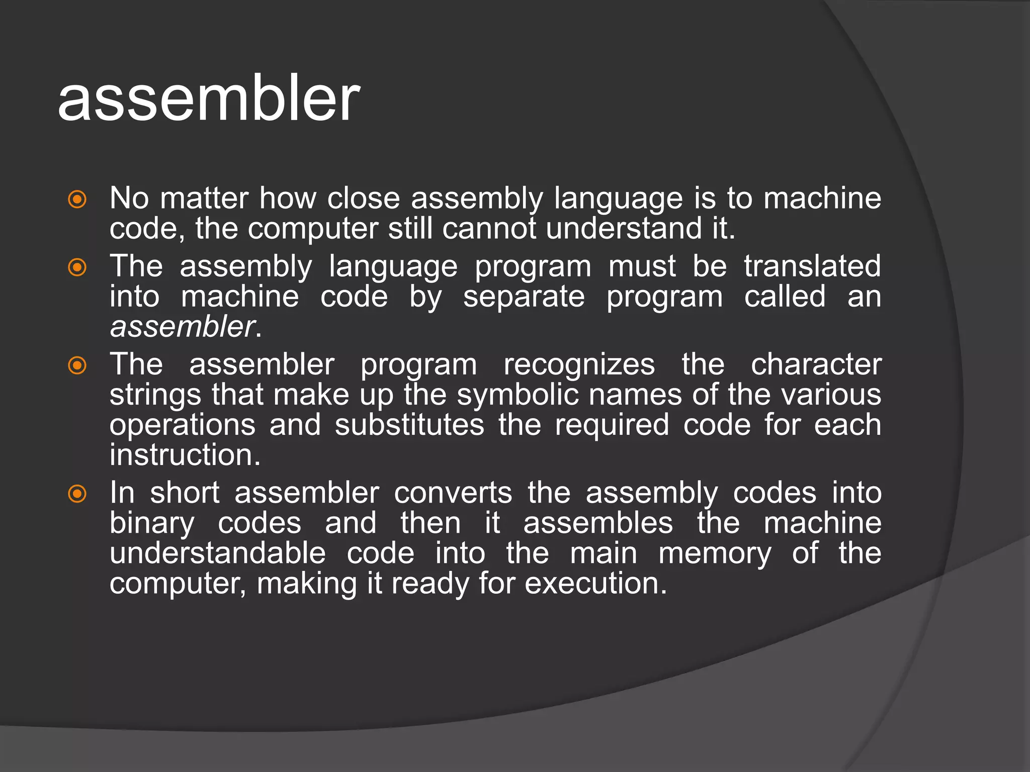 assembler
 No matter how close assembly language is to machine
code, the computer still cannot understand it.
 The assembly language program must be translated
into machine code by separate program called an
assembler.
 The assembler program recognizes the character
strings that make up the symbolic names of the various
operations and substitutes the required code for each
instruction.
 In short assembler converts the assembly codes into
binary codes and then it assembles the machine
understandable code into the main memory of the
computer, making it ready for execution.
 