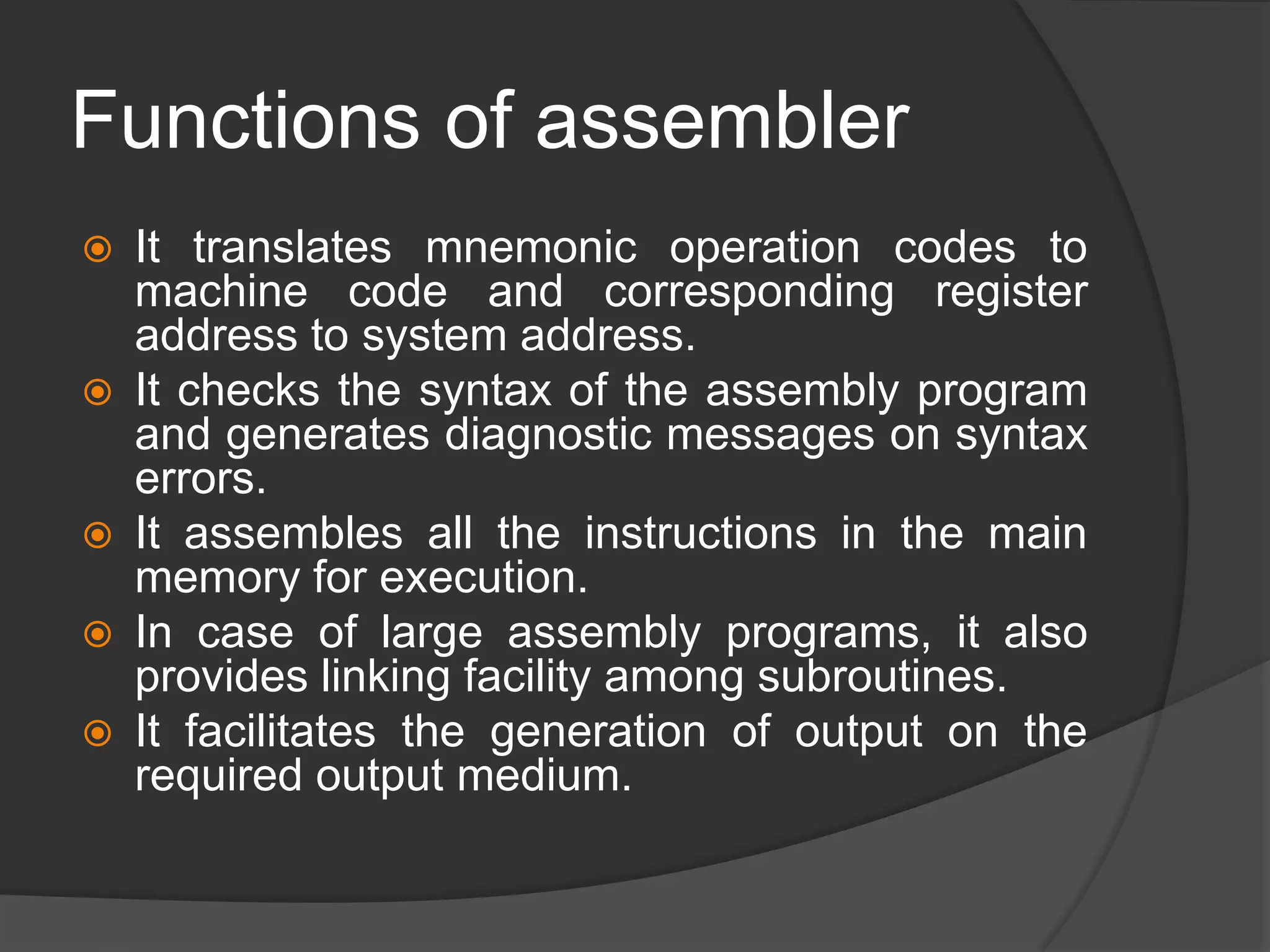 Functions of assembler
 It translates mnemonic operation codes to
machine code and corresponding register
address to system address.
 It checks the syntax of the assembly program
and generates diagnostic messages on syntax
errors.
 It assembles all the instructions in the main
memory for execution.
 In case of large assembly programs, it also
provides linking facility among subroutines.
 It facilitates the generation of output on the
required output medium.
 