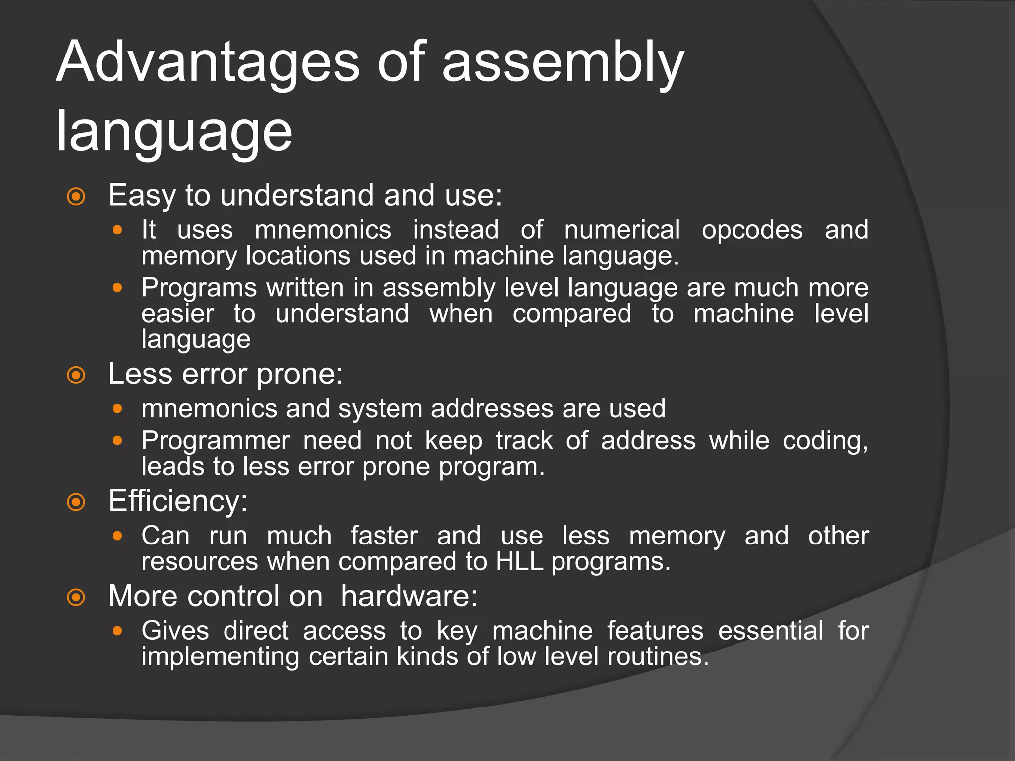 Advantages of assembly
language
 Easy to understand and use:
 It uses mnemonics instead of numerical opcodes and
memory locations used in machine language.
 Programs written in assembly level language are much more
easier to understand when compared to machine level
language
 Less error prone:
 mnemonics and system addresses are used
 Programmer need not keep track of address while coding,
leads to less error prone program.
 Efficiency:
 Can run much faster and use less memory and other
resources when compared to HLL programs.
 More control on hardware:
 Gives direct access to key machine features essential for
implementing certain kinds of low level routines.
 