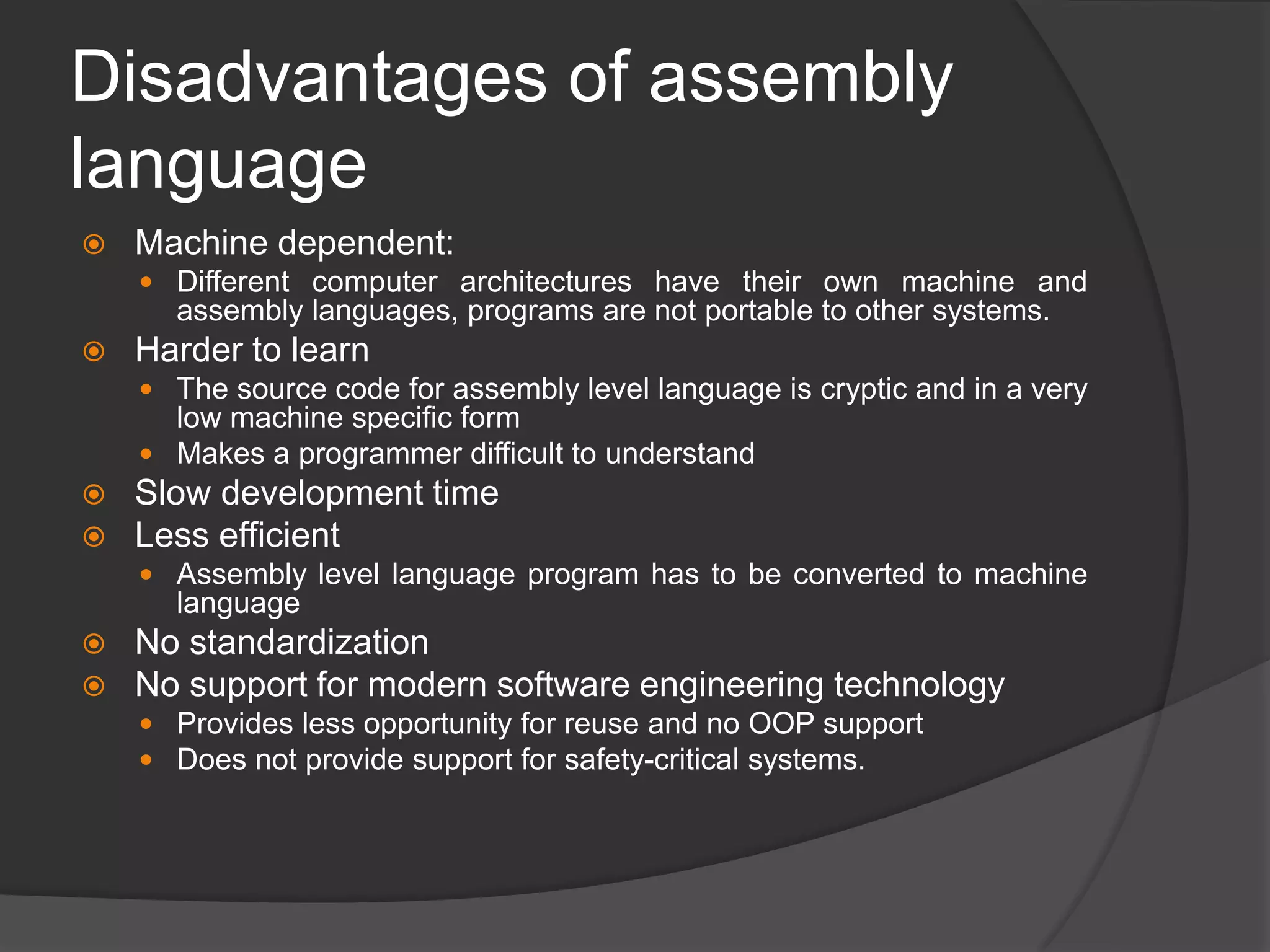 Disadvantages of assembly
language
 Machine dependent:
 Different computer architectures have their own machine and
assembly languages, programs are not portable to other systems.
 Harder to learn
 The source code for assembly level language is cryptic and in a very
low machine specific form
 Makes a programmer difficult to understand
 Slow development time
 Less efficient
 Assembly level language program has to be converted to machine
language
 No standardization
 No support for modern software engineering technology
 Provides less opportunity for reuse and no OOP support
 Does not provide support for safety-critical systems.
 