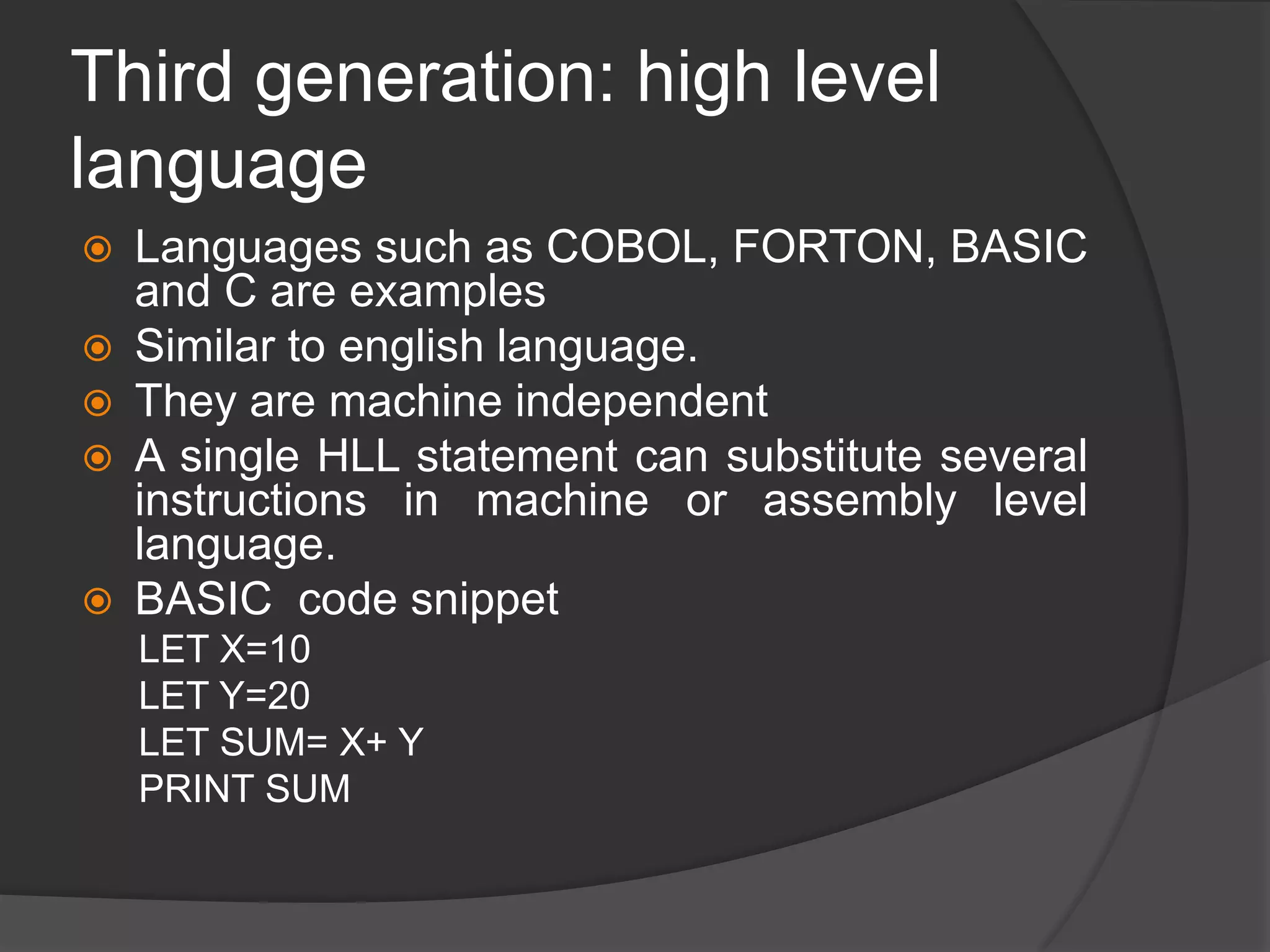 Third generation: high level
language
 Languages such as COBOL, FORTON, BASIC
and C are examples
 Similar to english language.
 They are machine independent
 A single HLL statement can substitute several
instructions in machine or assembly level
language.
 BASIC code snippet
LET X=10
LET Y=20
LET SUM= X+ Y
PRINT SUM
 