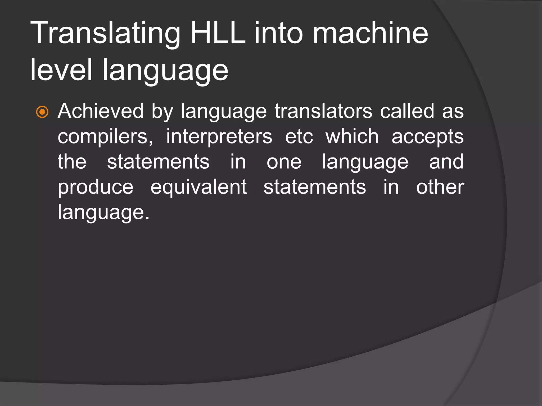 Translating HLL into machine
level language
 Achieved by language translators called as
compilers, interpreters etc which accepts
the statements in one language and
produce equivalent statements in other
language.
 