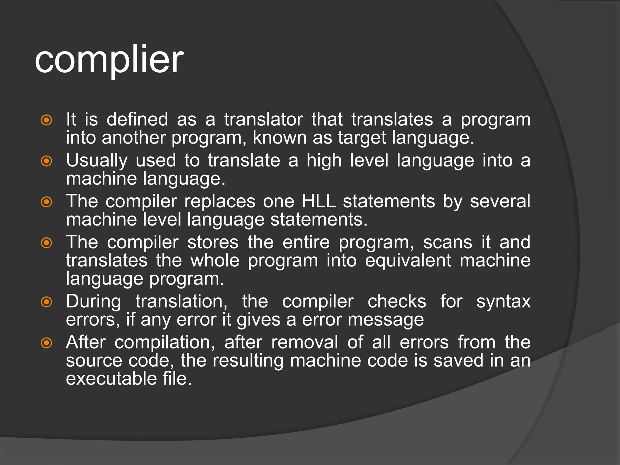 complier
 It is defined as a translator that translates a program
into another program, known as target language.
 Usually used to translate a high level language into a
machine language.
 The compiler replaces one HLL statements by several
machine level language statements.
 The compiler stores the entire program, scans it and
translates the whole program into equivalent machine
language program.
 During translation, the compiler checks for syntax
errors, if any error it gives a error message
 After compilation, after removal of all errors from the
source code, the resulting machine code is saved in an
executable file.
 