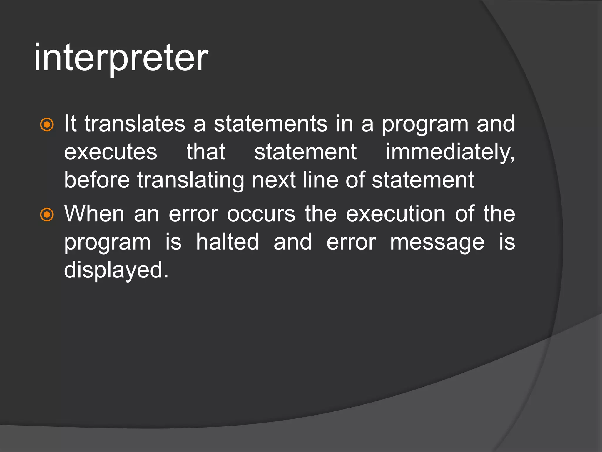 interpreter
 It translates a statements in a program and
executes that statement immediately,
before translating next line of statement
 When an error occurs the execution of the
program is halted and error message is
displayed.
 