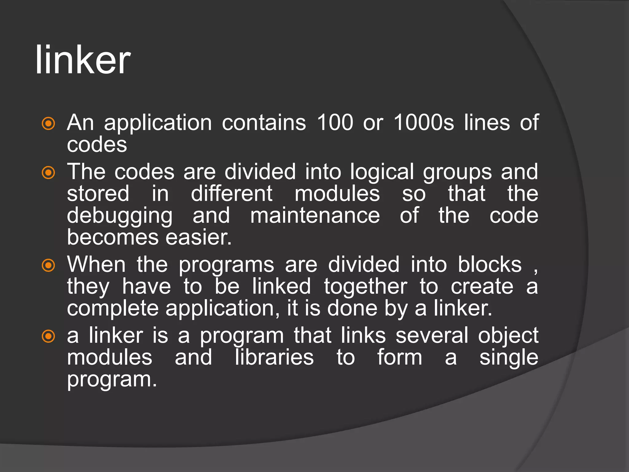 linker
 An application contains 100 or 1000s lines of
codes
 The codes are divided into logical groups and
stored in different modules so that the
debugging and maintenance of the code
becomes easier.
 When the programs are divided into blocks ,
they have to be linked together to create a
complete application, it is done by a linker.
 a linker is a program that links several object
modules and libraries to form a single
program.
 