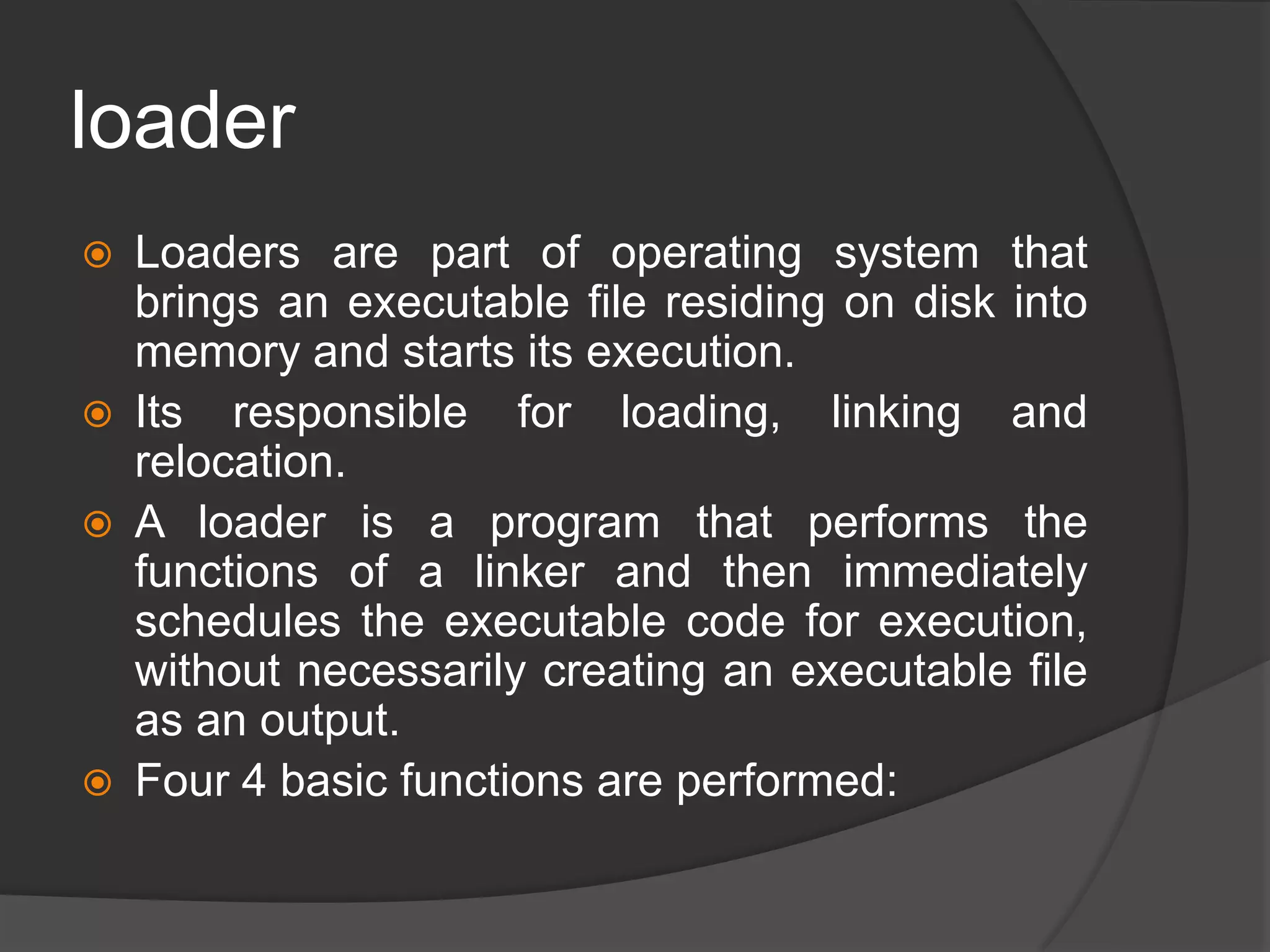 loader
 Loaders are part of operating system that
brings an executable file residing on disk into
memory and starts its execution.
 Its responsible for loading, linking and
relocation.
 A loader is a program that performs the
functions of a linker and then immediately
schedules the executable code for execution,
without necessarily creating an executable file
as an output.
 Four 4 basic functions are performed:
 