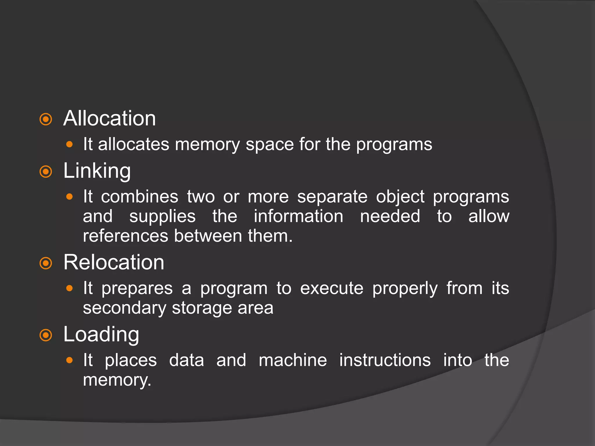  Allocation
 It allocates memory space for the programs
 Linking
 It combines two or more separate object programs
and supplies the information needed to allow
references between them.
 Relocation
 It prepares a program to execute properly from its
secondary storage area
 Loading
 It places data and machine instructions into the
memory.
 