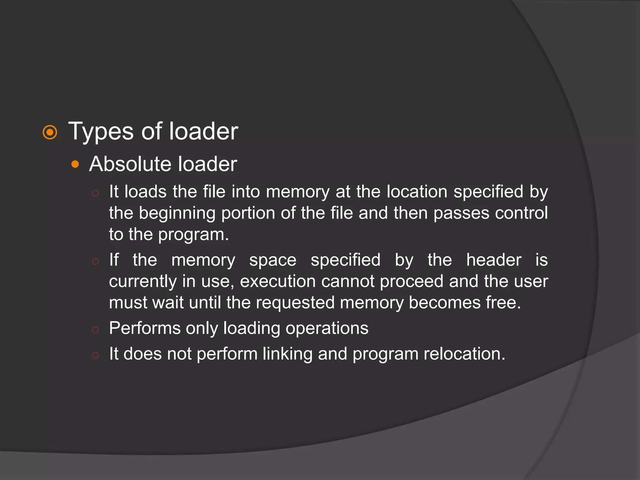  Types of loader
 Absolute loader
○ It loads the file into memory at the location specified by
the beginning portion of the file and then passes control
to the program.
○ If the memory space specified by the header is
currently in use, execution cannot proceed and the user
must wait until the requested memory becomes free.
○ Performs only loading operations
○ It does not perform linking and program relocation.
 