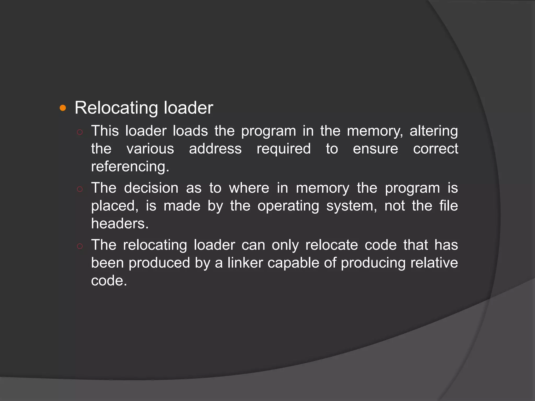  Relocating loader
○ This loader loads the program in the memory, altering
the various address required to ensure correct
referencing.
○ The decision as to where in memory the program is
placed, is made by the operating system, not the file
headers.
○ The relocating loader can only relocate code that has
been produced by a linker capable of producing relative
code.
 