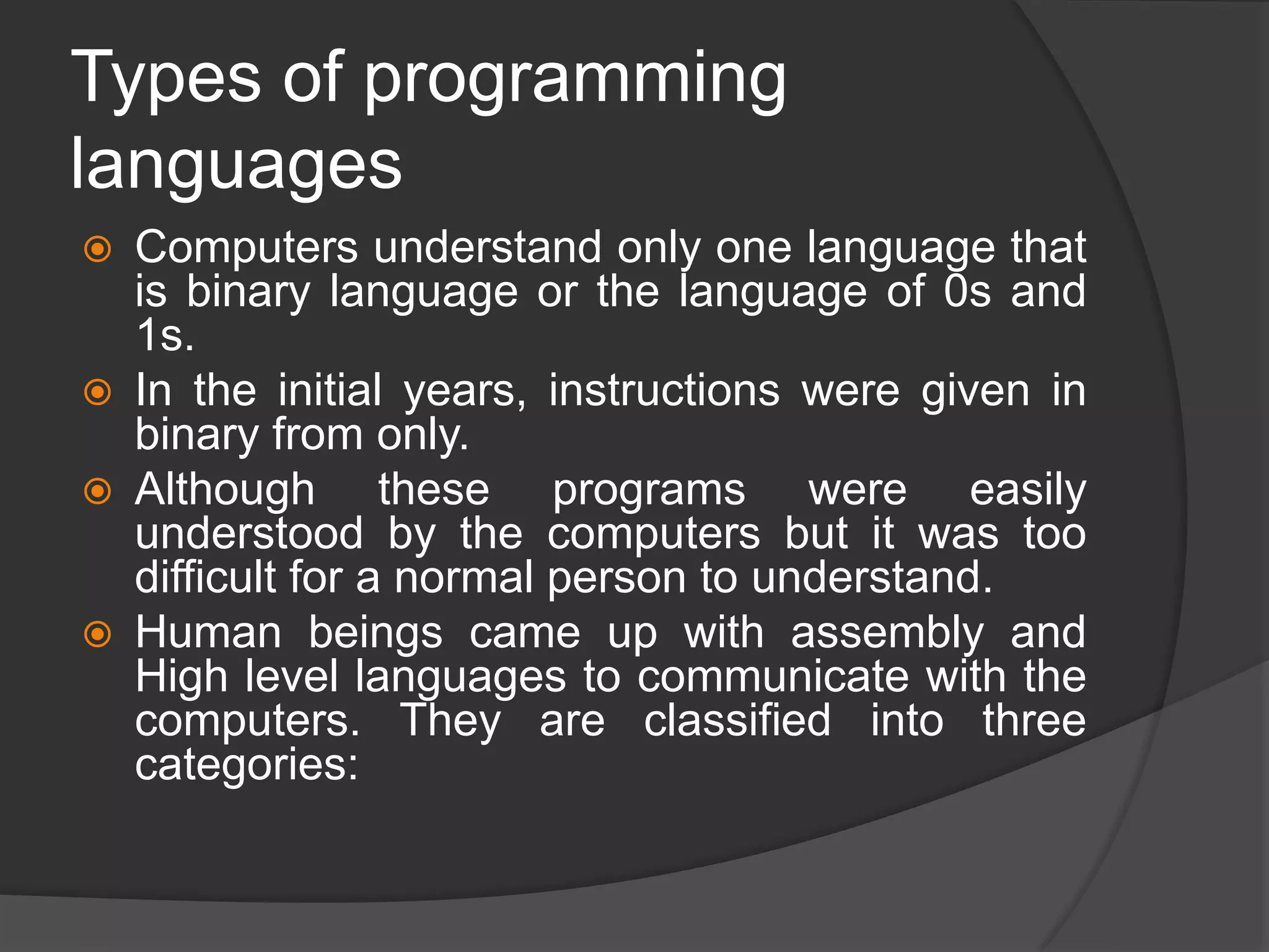 Types of programming
languages
 Computers understand only one language that
is binary language or the language of 0s and
1s.
 In the initial years, instructions were given in
binary from only.
 Although these programs were easily
understood by the computers but it was too
difficult for a normal person to understand.
 Human beings came up with assembly and
High level languages to communicate with the
computers. They are classified into three
categories:
 