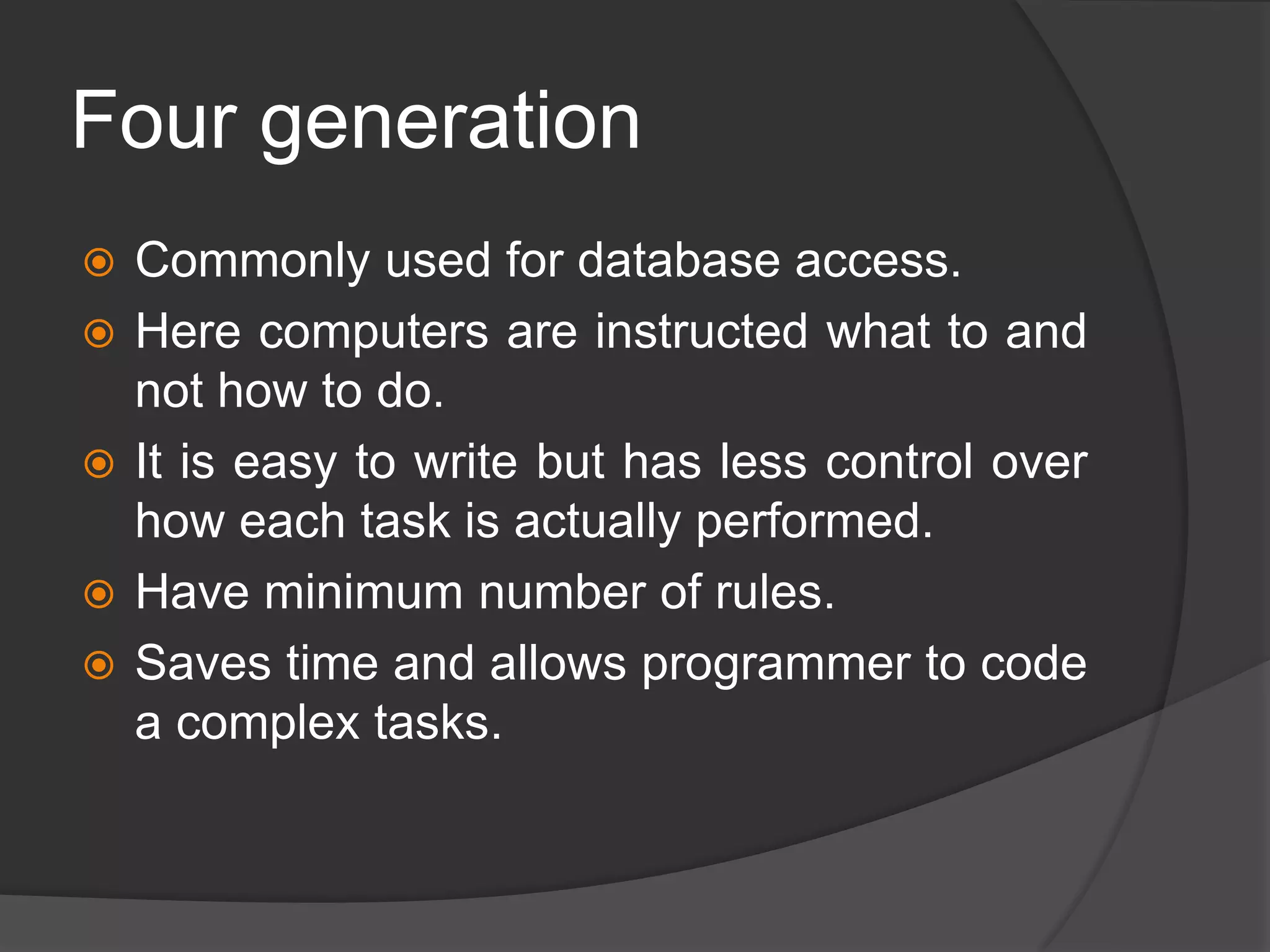 Four generation
 Commonly used for database access.
 Here computers are instructed what to and
not how to do.
 It is easy to write but has less control over
how each task is actually performed.
 Have minimum number of rules.
 Saves time and allows programmer to code
a complex tasks.
 