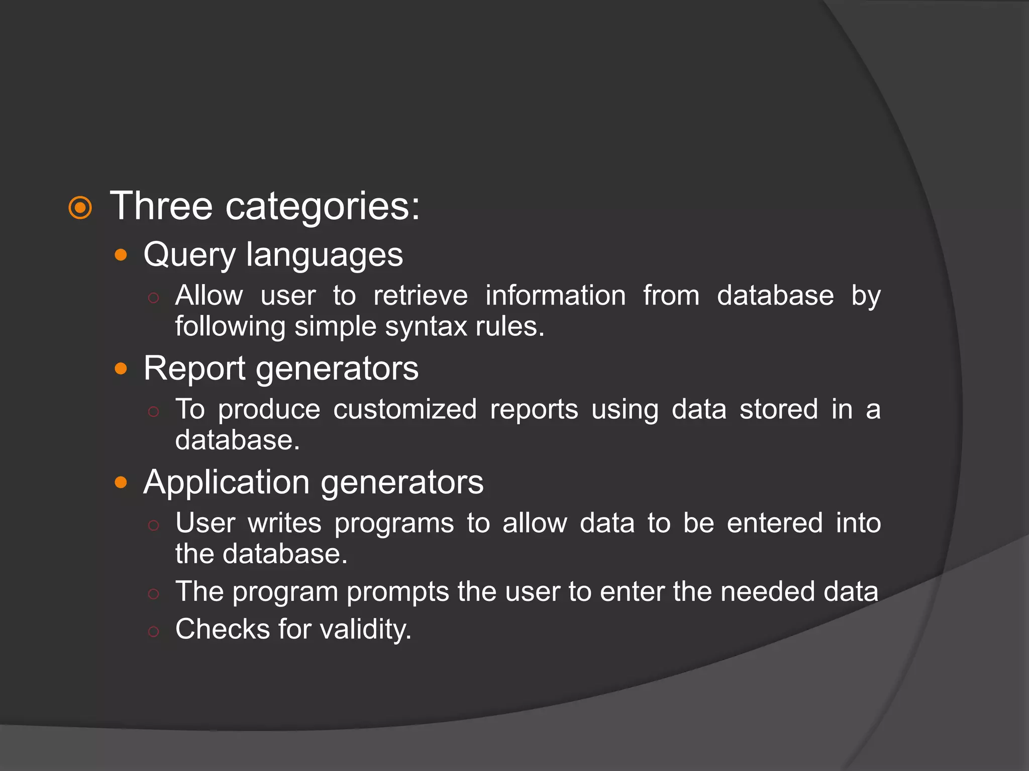  Three categories:
 Query languages
○ Allow user to retrieve information from database by
following simple syntax rules.
 Report generators
○ To produce customized reports using data stored in a
database.
 Application generators
○ User writes programs to allow data to be entered into
the database.
○ The program prompts the user to enter the needed data
○ Checks for validity.
 
