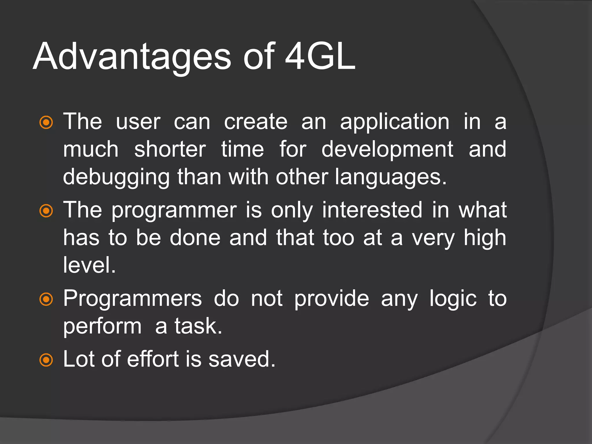 Advantages of 4GL
 The user can create an application in a
much shorter time for development and
debugging than with other languages.
 The programmer is only interested in what
has to be done and that too at a very high
level.
 Programmers do not provide any logic to
perform a task.
 Lot of effort is saved.
 