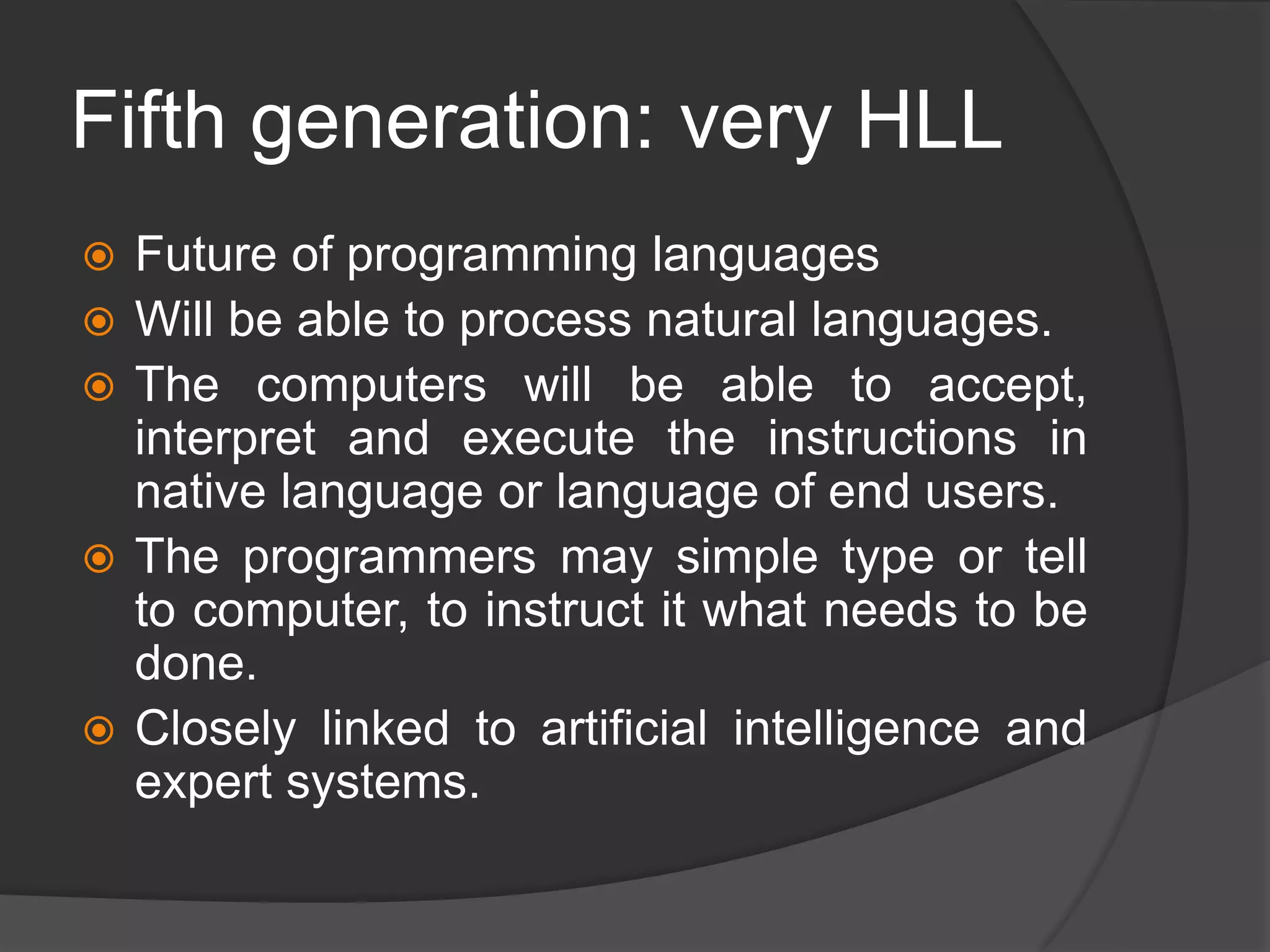 Fifth generation: very HLL
 Future of programming languages
 Will be able to process natural languages.
 The computers will be able to accept,
interpret and execute the instructions in
native language or language of end users.
 The programmers may simple type or tell
to computer, to instruct it what needs to be
done.
 Closely linked to artificial intelligence and
expert systems.
 