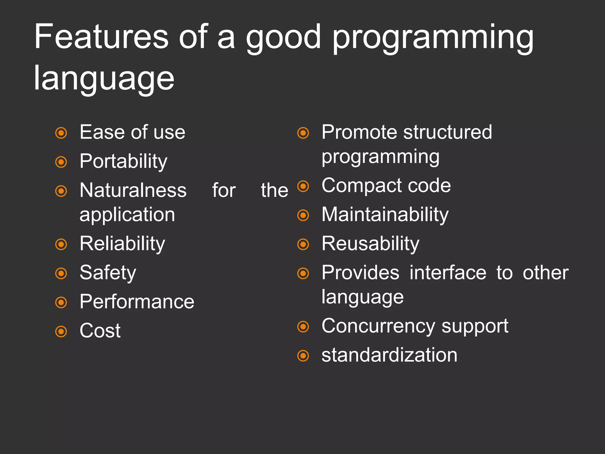 Features of a good programming
language
 Ease of use
 Portability
 Naturalness for the
application
 Reliability
 Safety
 Performance
 Cost
 Promote structured
programming
 Compact code
 Maintainability
 Reusability
 Provides interface to other
language
 Concurrency support
 standardization
 