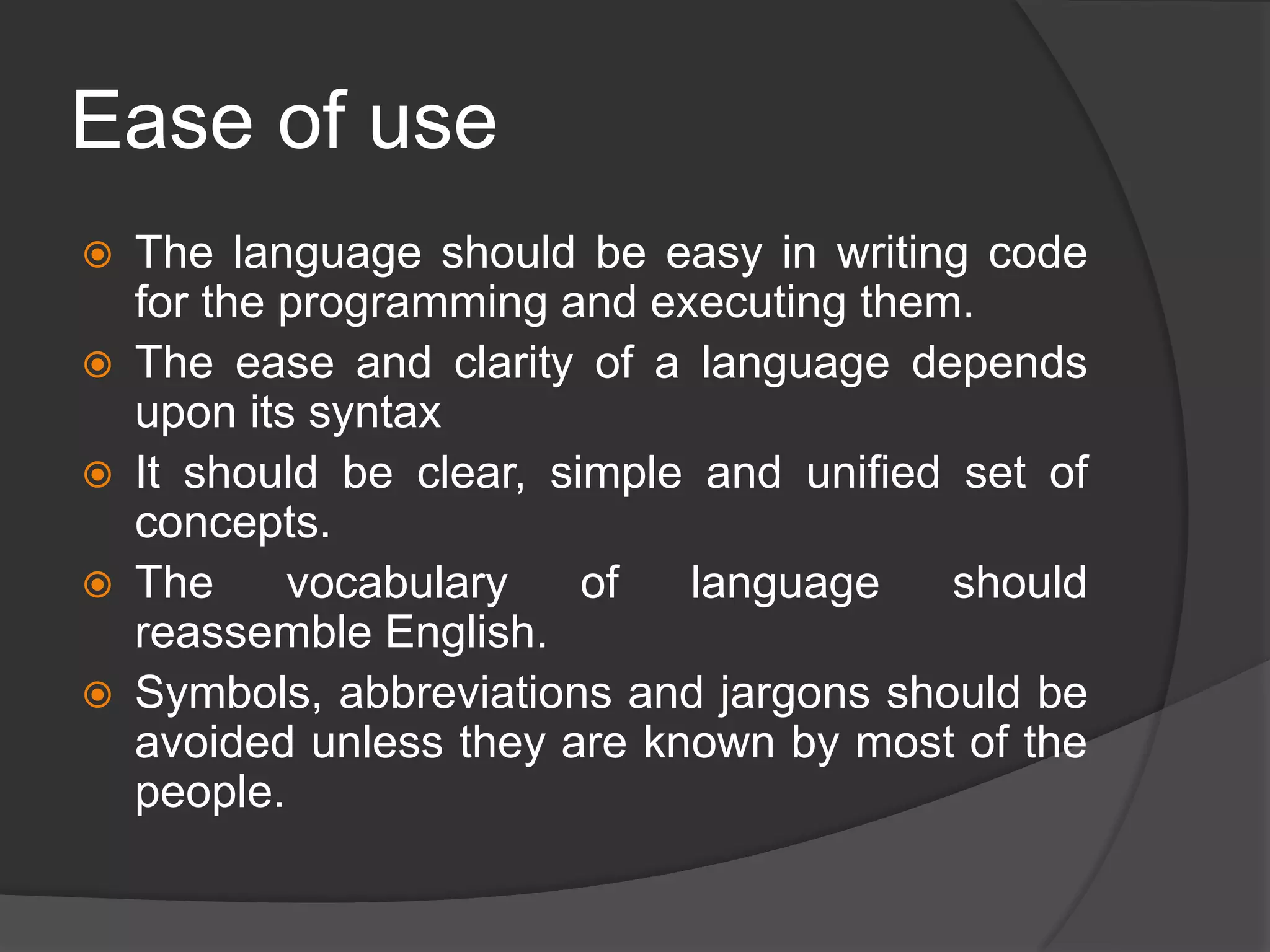 Ease of use
 The language should be easy in writing code
for the programming and executing them.
 The ease and clarity of a language depends
upon its syntax
 It should be clear, simple and unified set of
concepts.
 The vocabulary of language should
reassemble English.
 Symbols, abbreviations and jargons should be
avoided unless they are known by most of the
people.
 