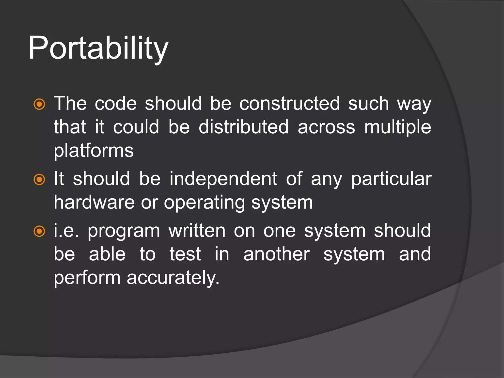 Portability
 The code should be constructed such way
that it could be distributed across multiple
platforms
 It should be independent of any particular
hardware or operating system
 i.e. program written on one system should
be able to test in another system and
perform accurately.
 