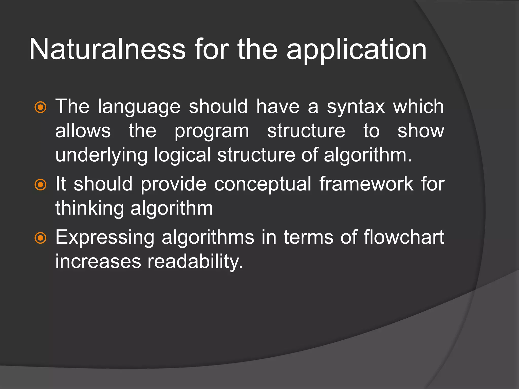 Naturalness for the application
 The language should have a syntax which
allows the program structure to show
underlying logical structure of algorithm.
 It should provide conceptual framework for
thinking algorithm
 Expressing algorithms in terms of flowchart
increases readability.
 
