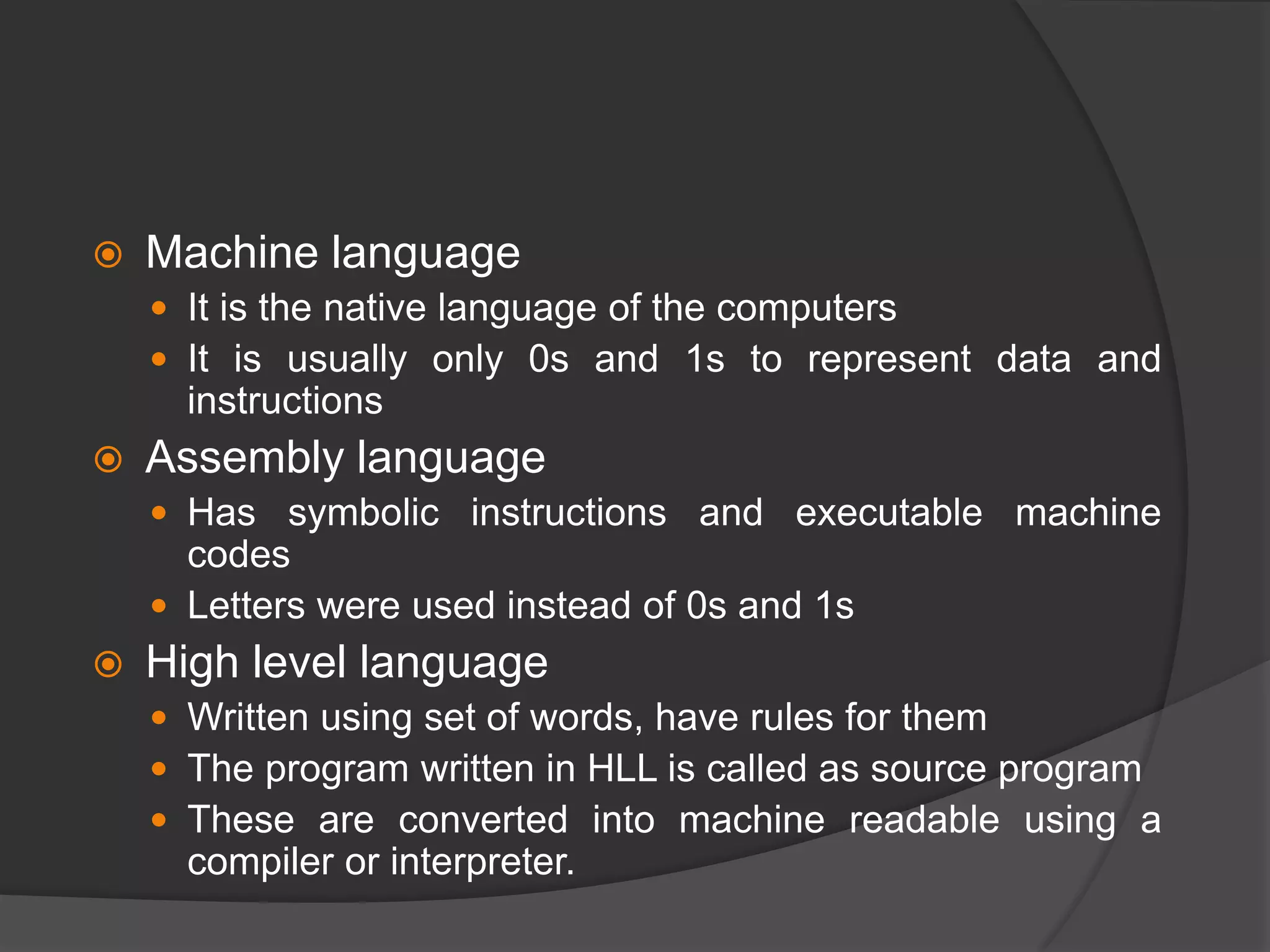  Machine language
 It is the native language of the computers
 It is usually only 0s and 1s to represent data and
instructions
 Assembly language
 Has symbolic instructions and executable machine
codes
 Letters were used instead of 0s and 1s
 High level language
 Written using set of words, have rules for them
 The program written in HLL is called as source program
 These are converted into machine readable using a
compiler or interpreter.
 