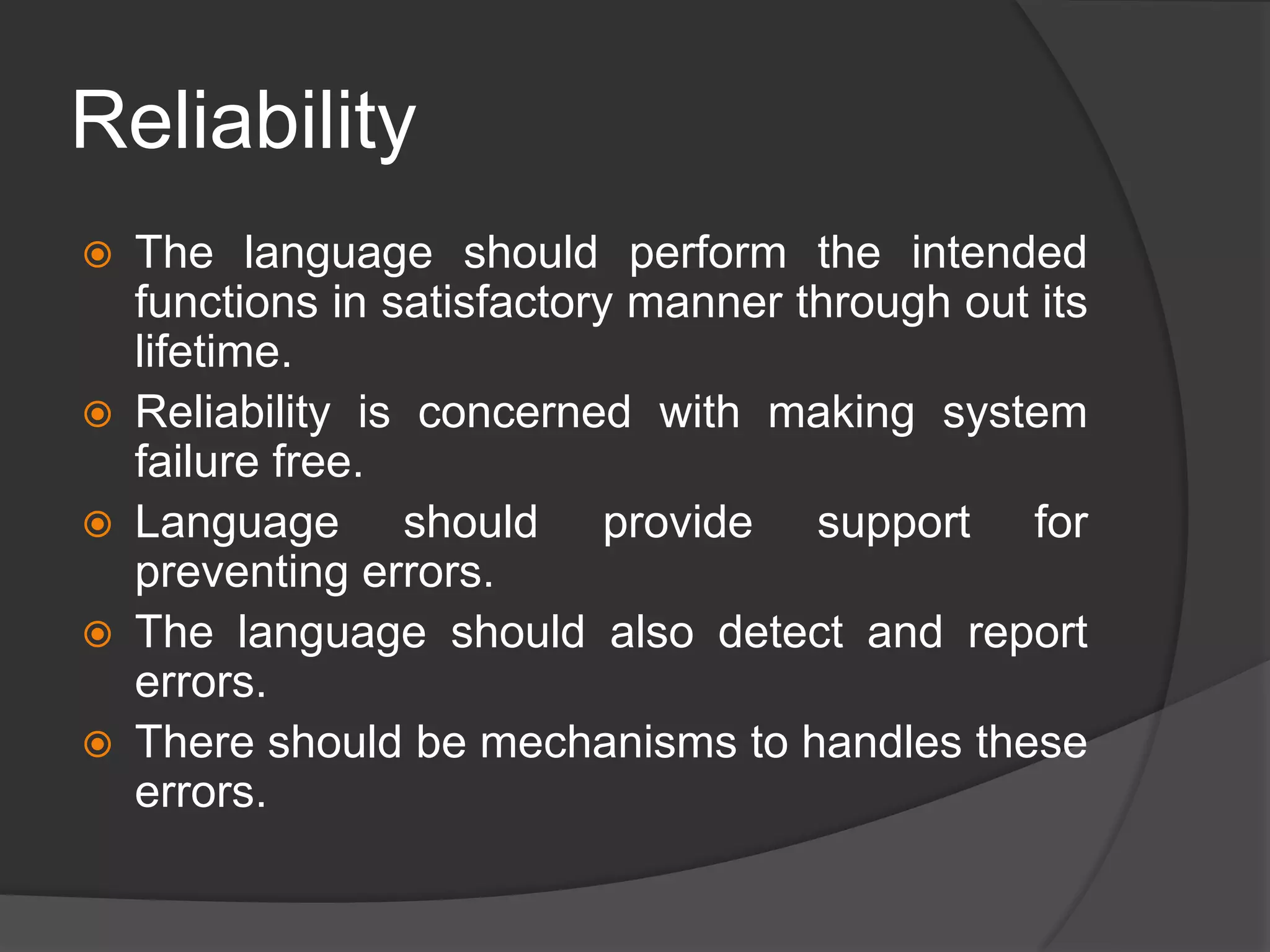 Reliability
 The language should perform the intended
functions in satisfactory manner through out its
lifetime.
 Reliability is concerned with making system
failure free.
 Language should provide support for
preventing errors.
 The language should also detect and report
errors.
 There should be mechanisms to handles these
errors.
 