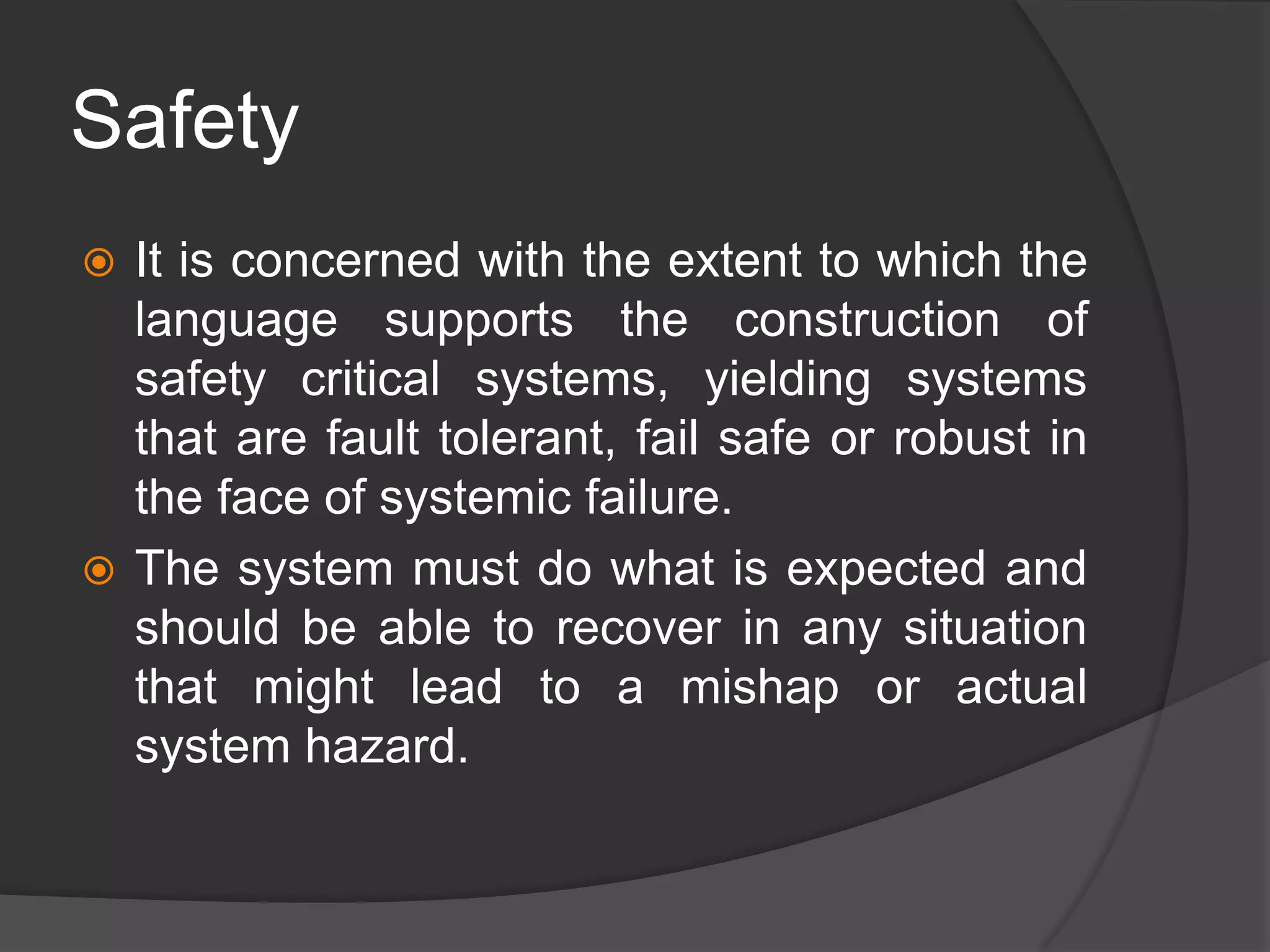 Safety
 It is concerned with the extent to which the
language supports the construction of
safety critical systems, yielding systems
that are fault tolerant, fail safe or robust in
the face of systemic failure.
 The system must do what is expected and
should be able to recover in any situation
that might lead to a mishap or actual
system hazard.
 