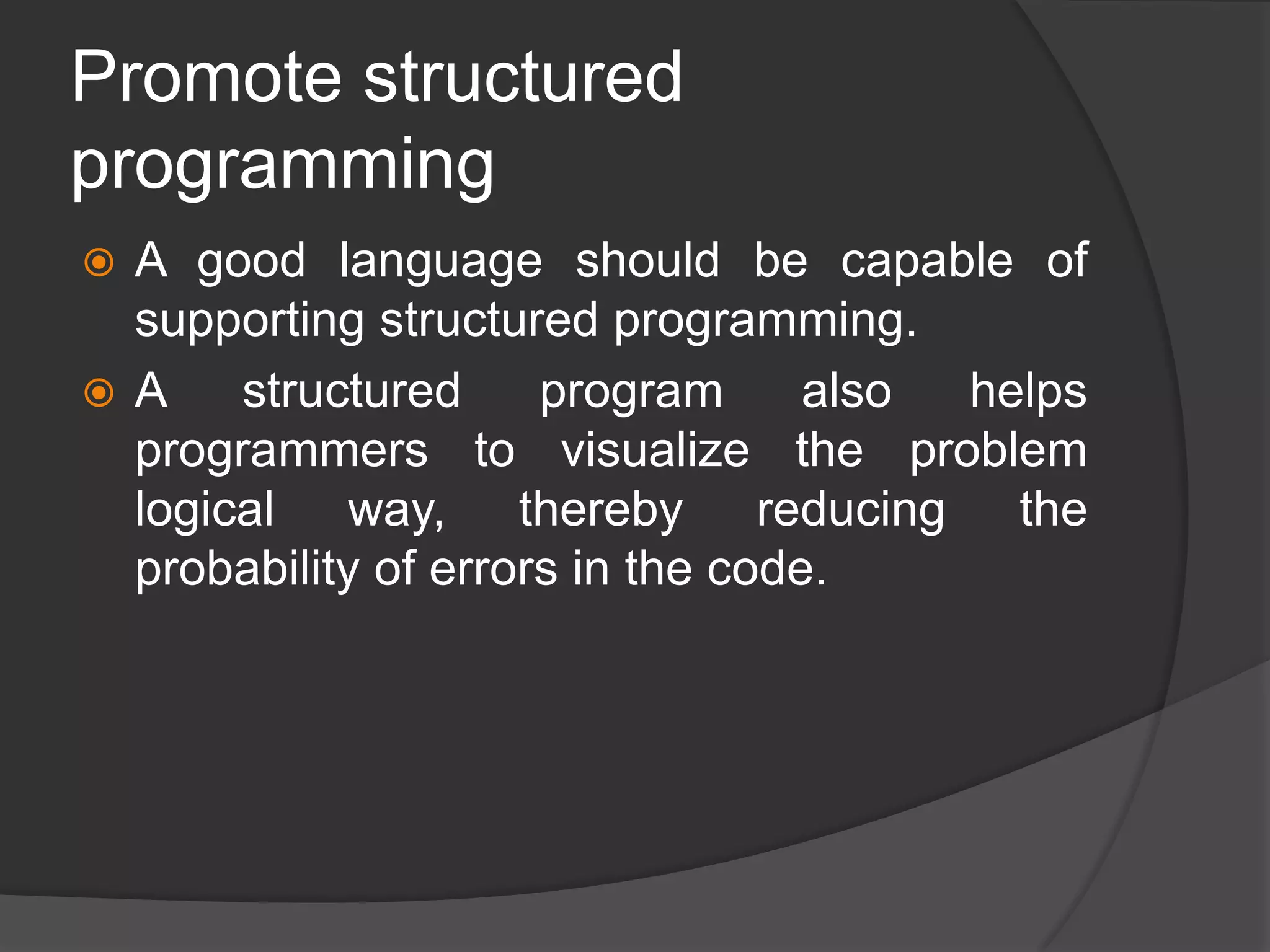 Promote structured
programming
 A good language should be capable of
supporting structured programming.
 A structured program also helps
programmers to visualize the problem
logical way, thereby reducing the
probability of errors in the code.
 