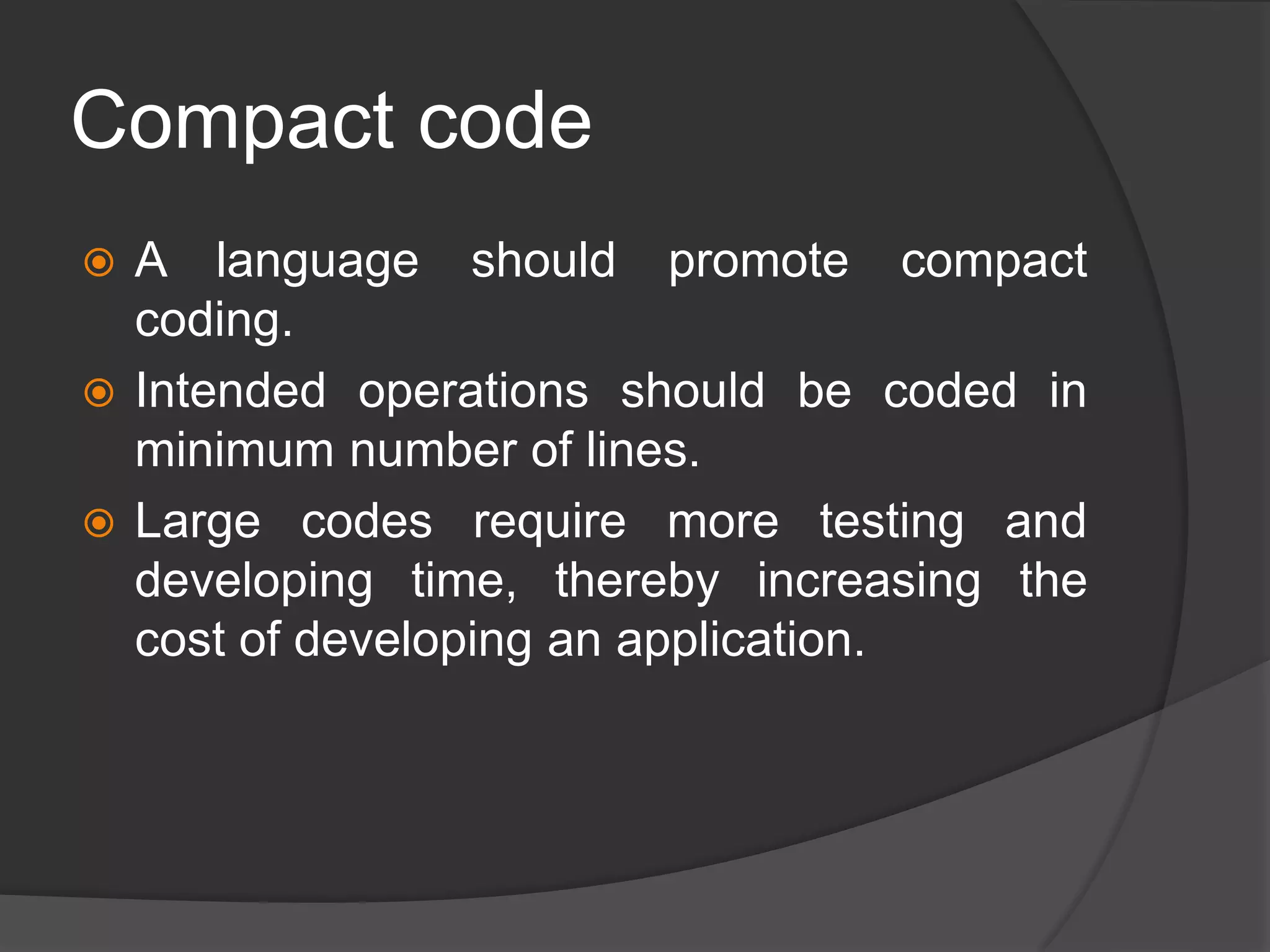 Compact code
 A language should promote compact
coding.
 Intended operations should be coded in
minimum number of lines.
 Large codes require more testing and
developing time, thereby increasing the
cost of developing an application.
 