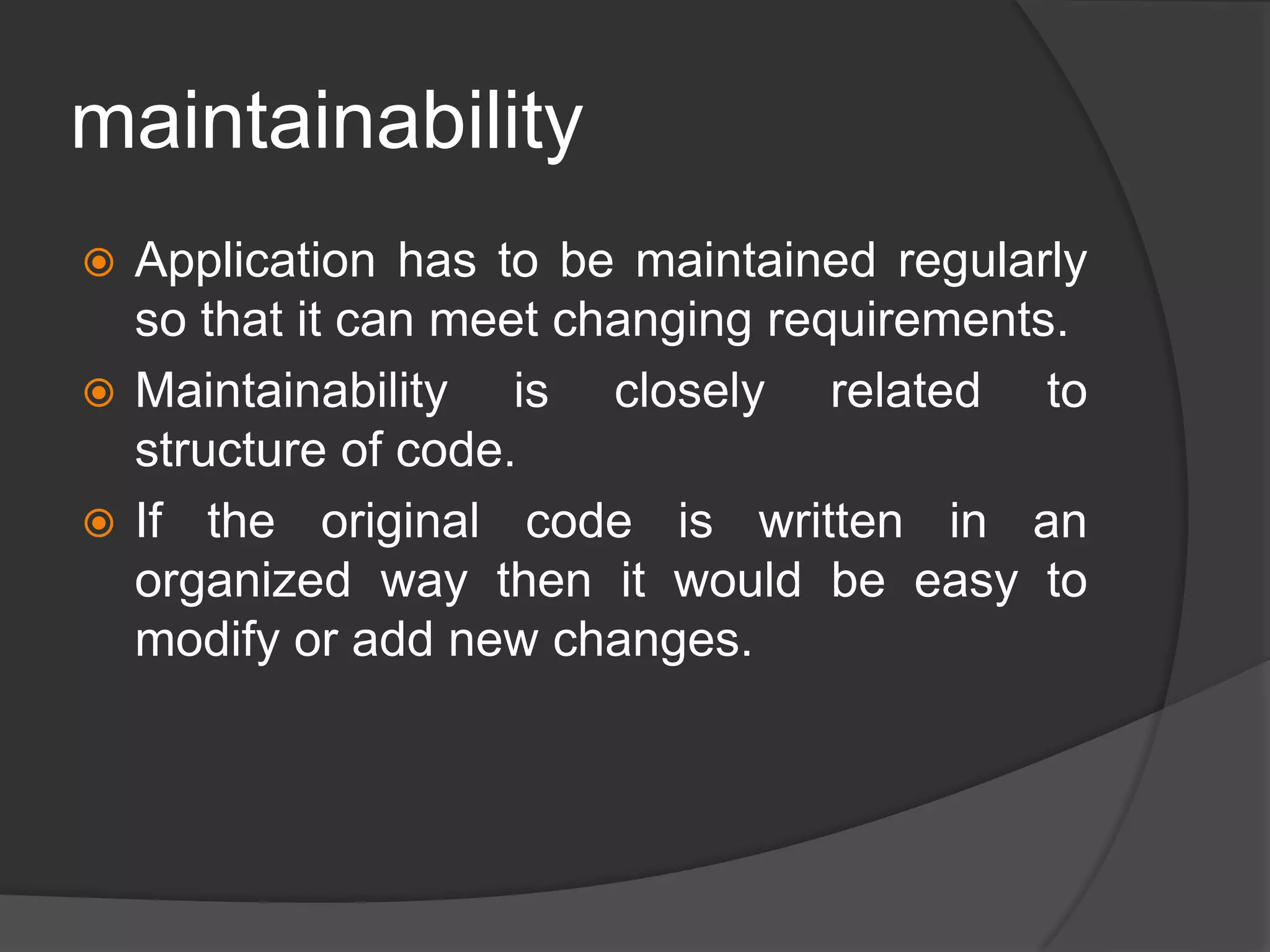 maintainability
 Application has to be maintained regularly
so that it can meet changing requirements.
 Maintainability is closely related to
structure of code.
 If the original code is written in an
organized way then it would be easy to
modify or add new changes.
 