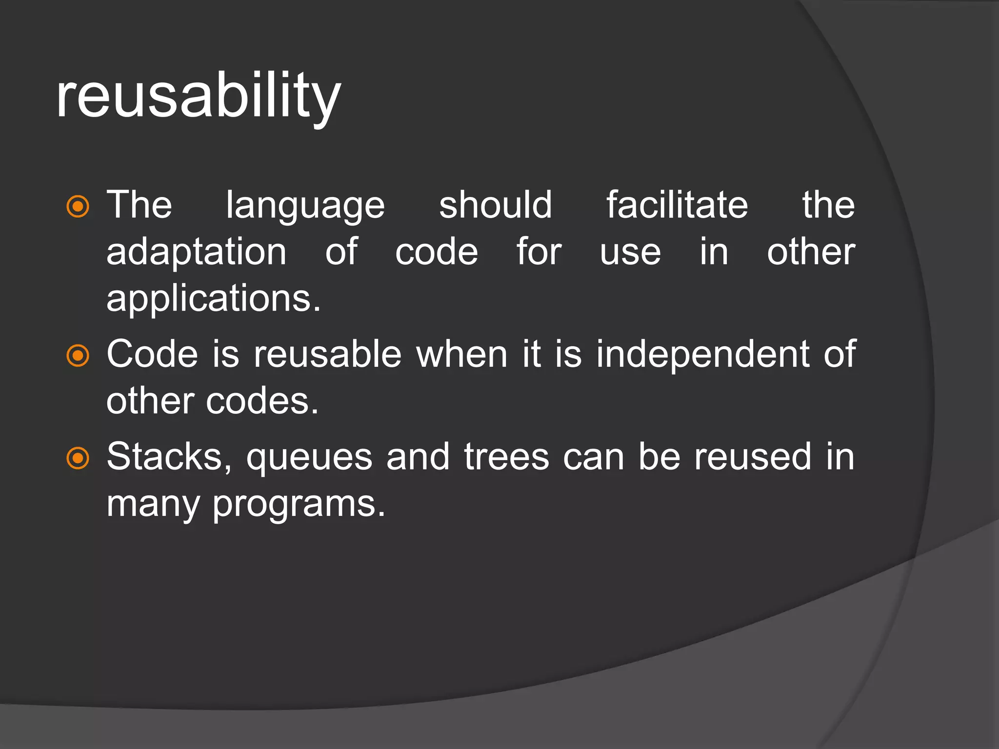 reusability
 The language should facilitate the
adaptation of code for use in other
applications.
 Code is reusable when it is independent of
other codes.
 Stacks, queues and trees can be reused in
many programs.
 