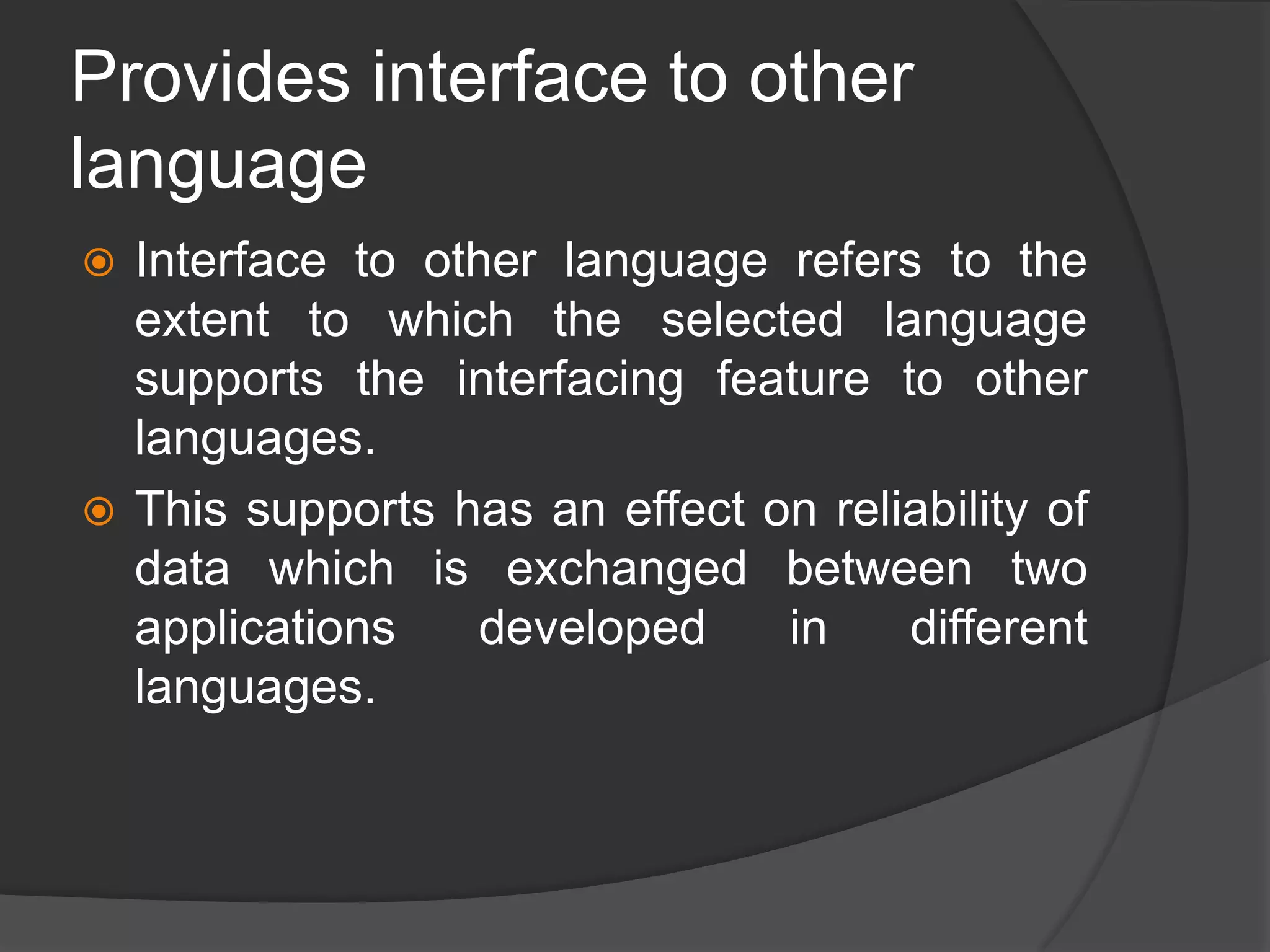 Provides interface to other
language
 Interface to other language refers to the
extent to which the selected language
supports the interfacing feature to other
languages.
 This supports has an effect on reliability of
data which is exchanged between two
applications developed in different
languages.
 
