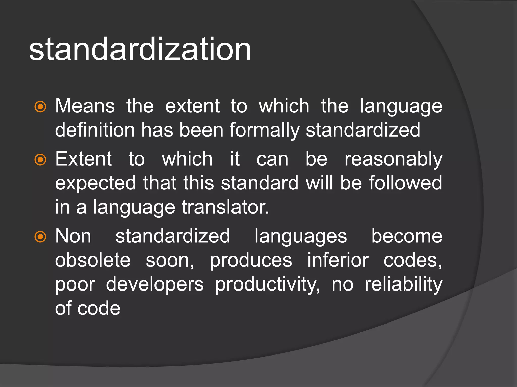 standardization
 Means the extent to which the language
definition has been formally standardized
 Extent to which it can be reasonably
expected that this standard will be followed
in a language translator.
 Non standardized languages become
obsolete soon, produces inferior codes,
poor developers productivity, no reliability
of code
 