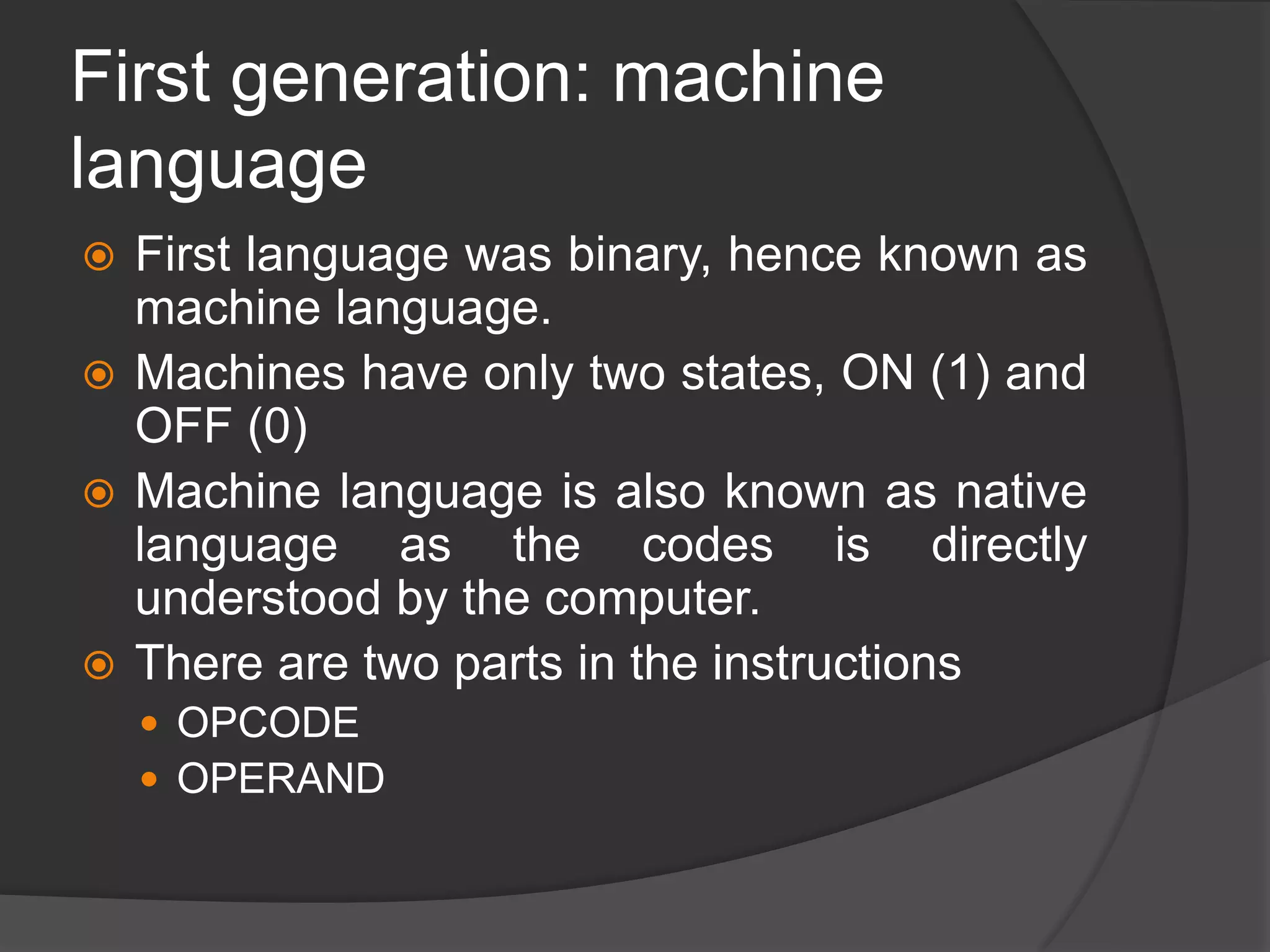 First generation: machine
language
 First language was binary, hence known as
machine language.
 Machines have only two states, ON (1) and
OFF (0)
 Machine language is also known as native
language as the codes is directly
understood by the computer.
 There are two parts in the instructions
 OPCODE
 OPERAND
 