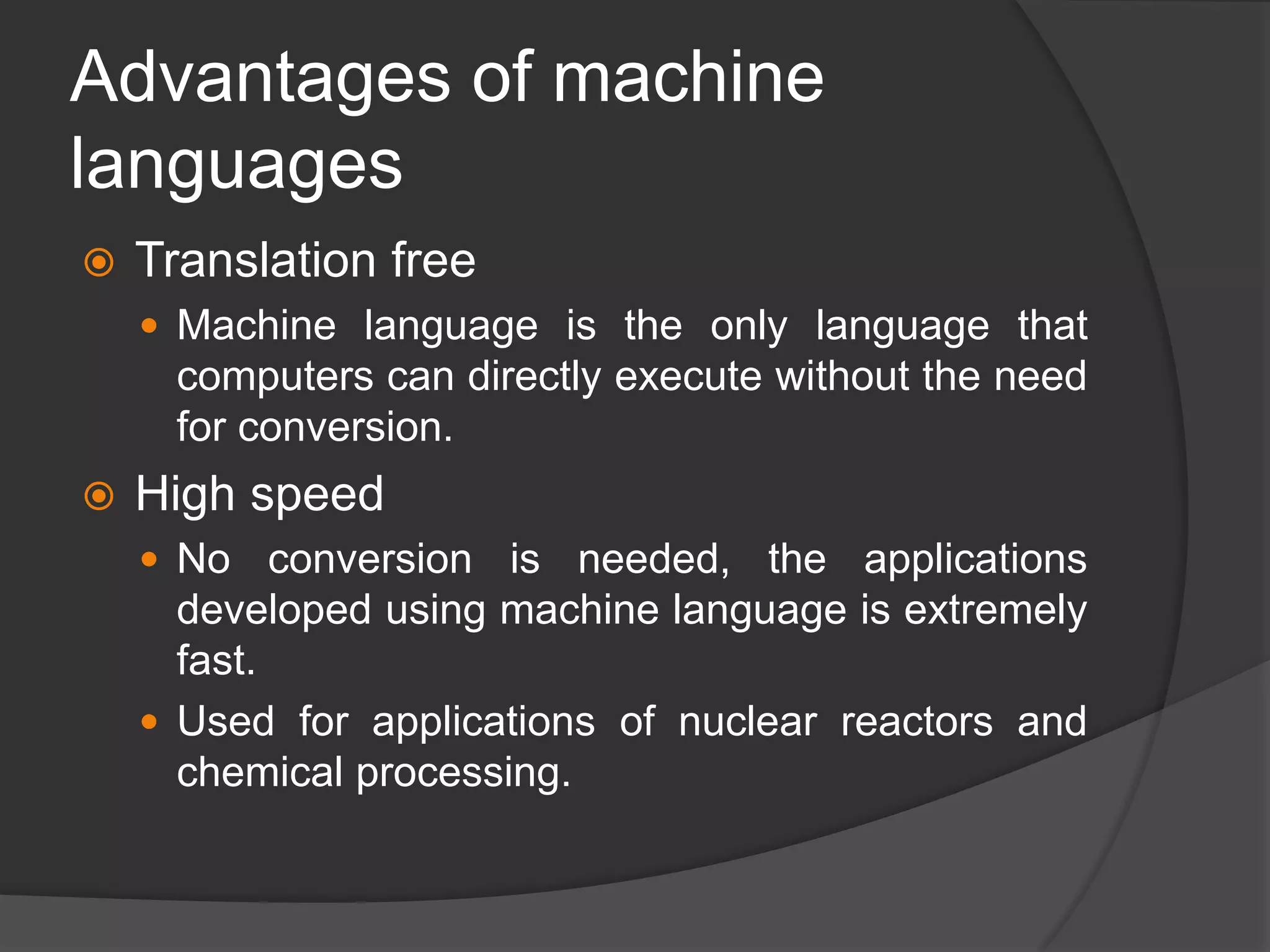 Advantages of machine
languages
 Translation free
 Machine language is the only language that
computers can directly execute without the need
for conversion.
 High speed
 No conversion is needed, the applications
developed using machine language is extremely
fast.
 Used for applications of nuclear reactors and
chemical processing.
 