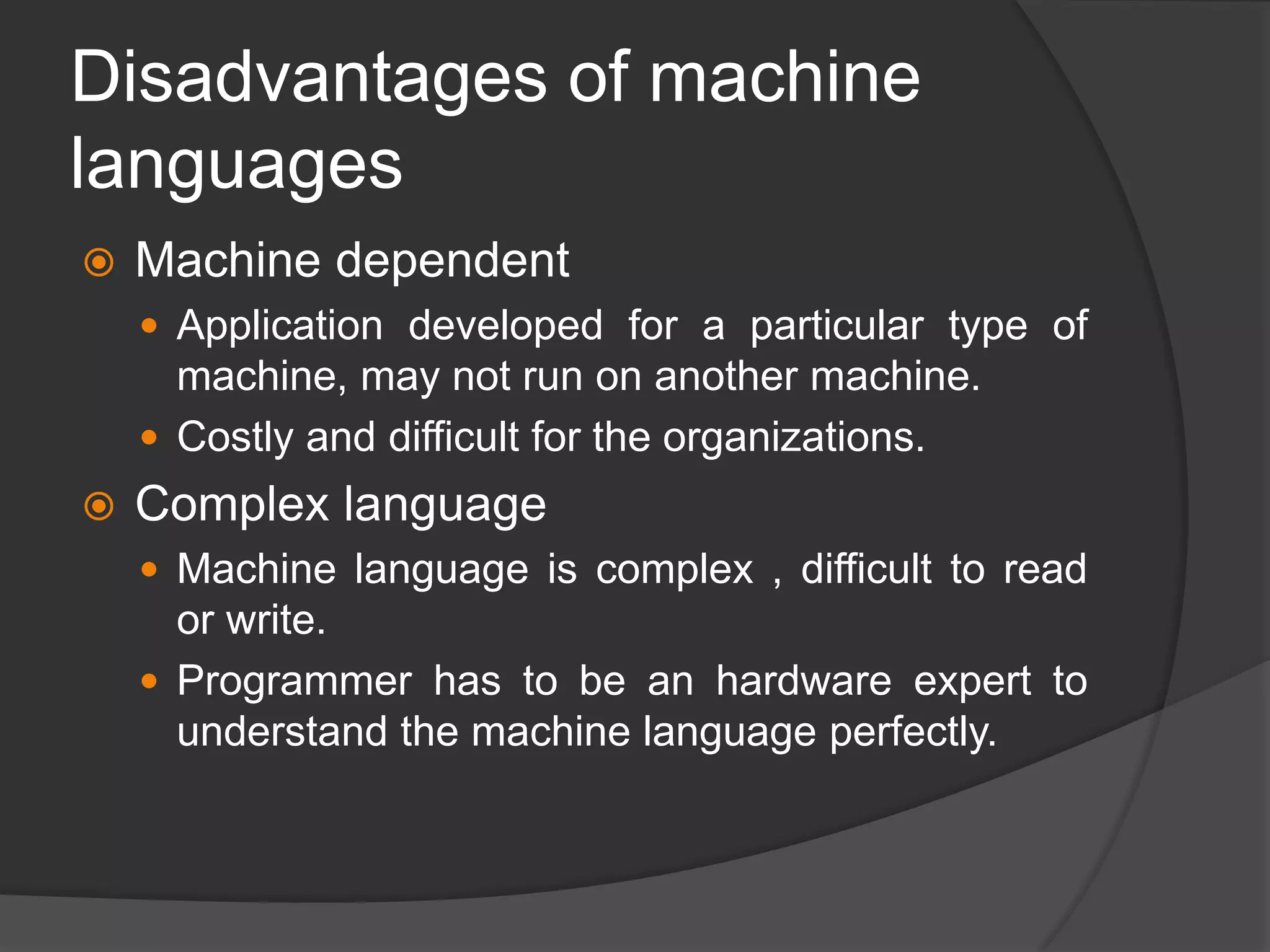 Disadvantages of machine
languages
 Machine dependent
 Application developed for a particular type of
machine, may not run on another machine.
 Costly and difficult for the organizations.
 Complex language
 Machine language is complex , difficult to read
or write.
 Programmer has to be an hardware expert to
understand the machine language perfectly.
 