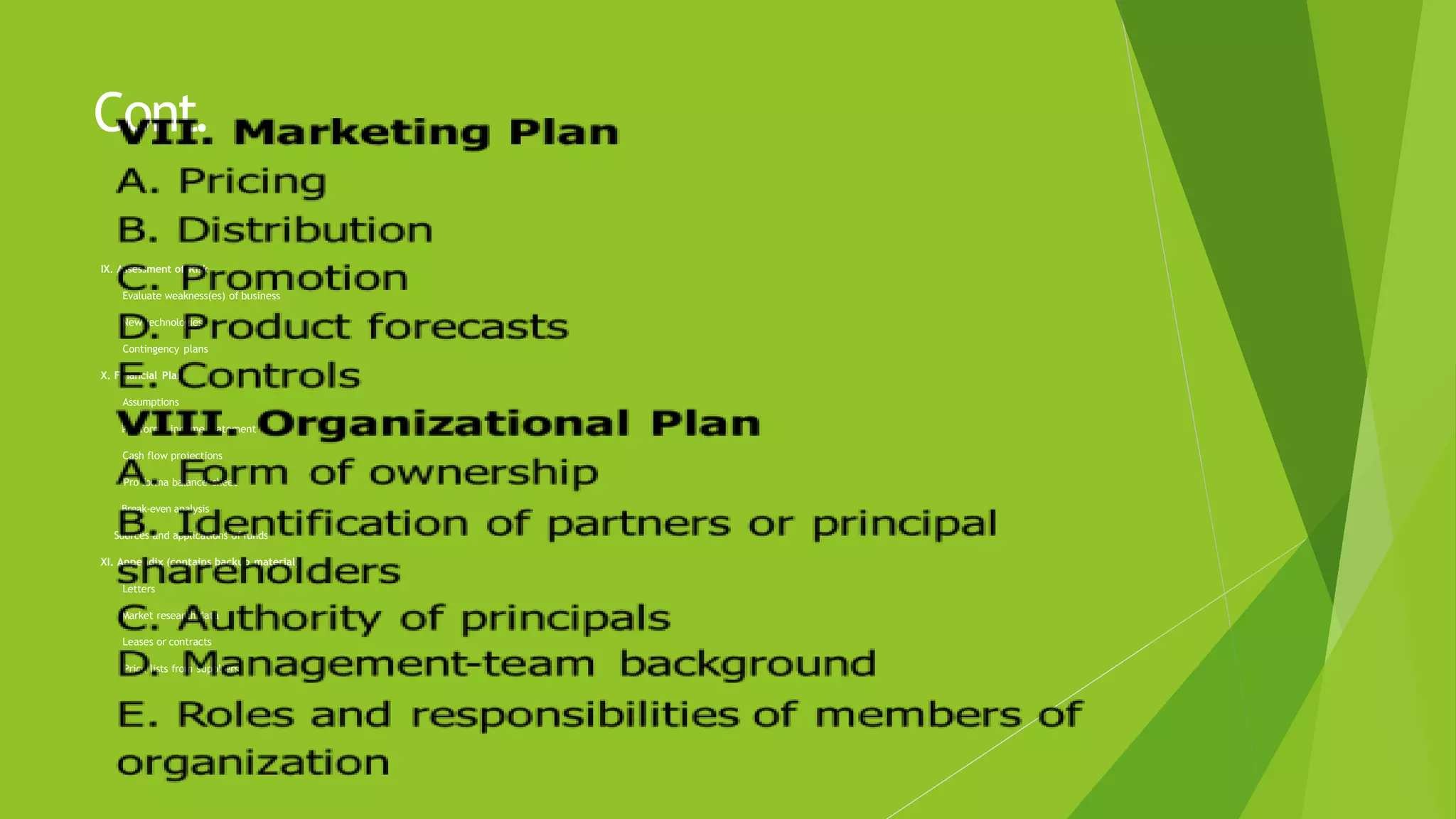Cont.
IX. Assessment of Risk
 Evaluate weakness(es) of business
 New technologies
 Contingency plans
X. Financial Plan
 Assumptions
 Pro forma income statement
 Cash flow projections
 Pro forma balance sheet
 Break-even analysis
 Sources and applications of funds
XI. Appendix (contains backup material)
 Letters
 Market research data
 Leases or contracts
 Price lists from suppliers
 