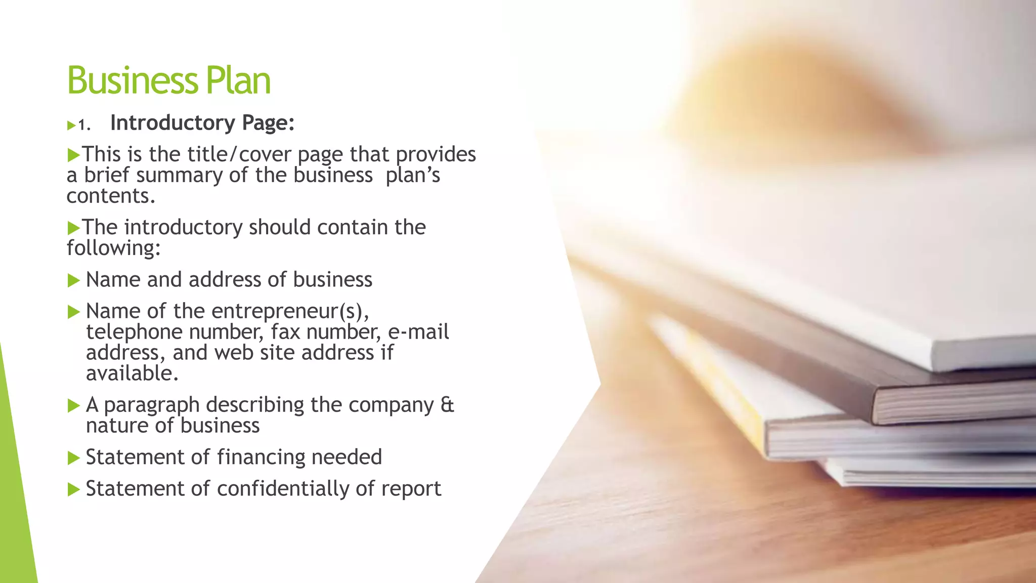 BusinessPlan
1. Introductory Page:
This is the title/cover page that provides
a brief summary of the business plan’s
contents.
The introductory should contain the
following:
 Name and address of business
 Name of the entrepreneur(s),
telephone number, fax number, e-mail
address, and web site address if
available.
 A paragraph describing the company &
nature of business
 Statement of financing needed
 Statement of confidentially of report
 