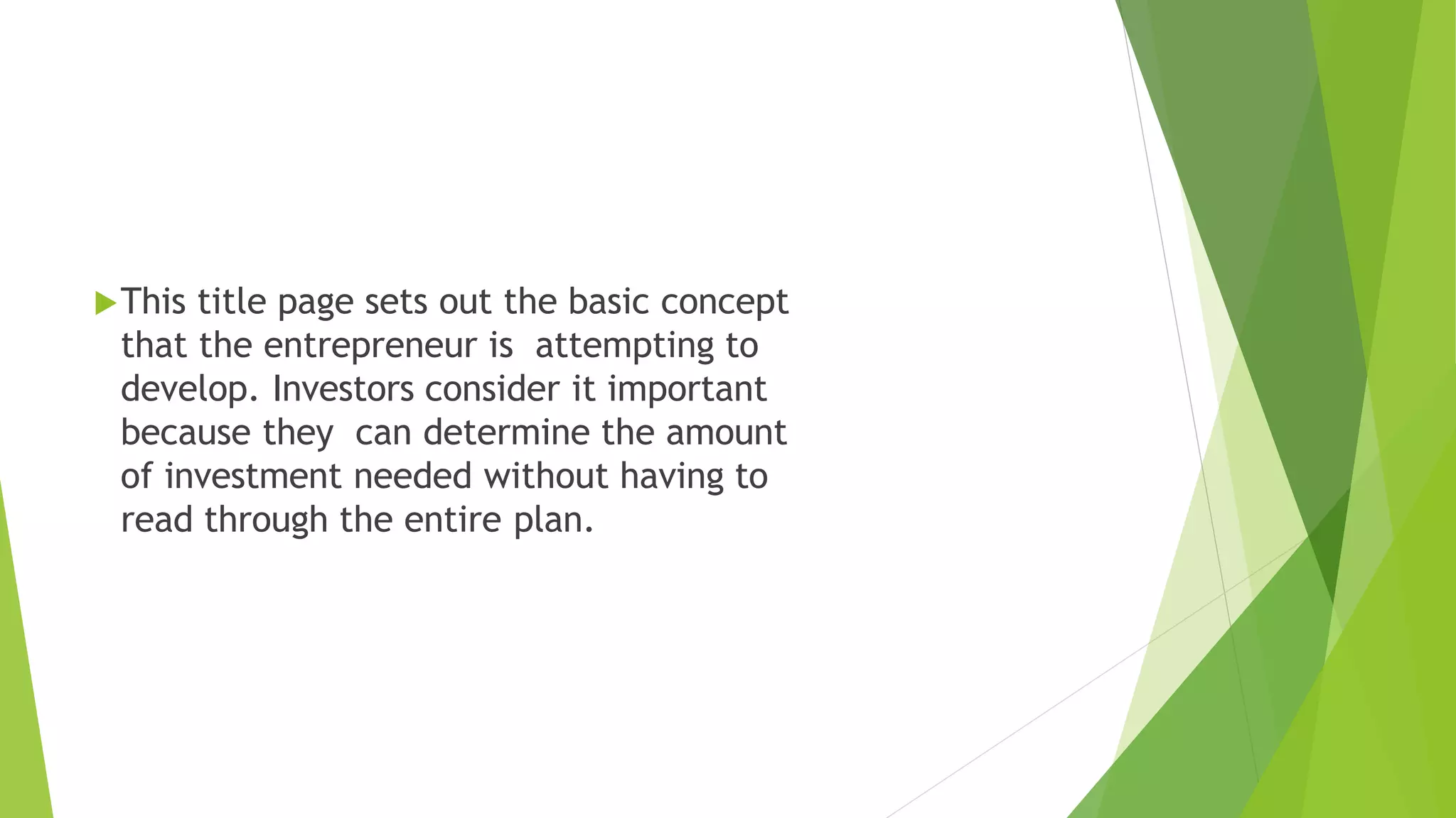 This title page sets out the basic concept
that the entrepreneur is attempting to
develop. Investors consider it important
because they can determine the amount
of investment needed without having to
read through the entire plan.
Cont.
 