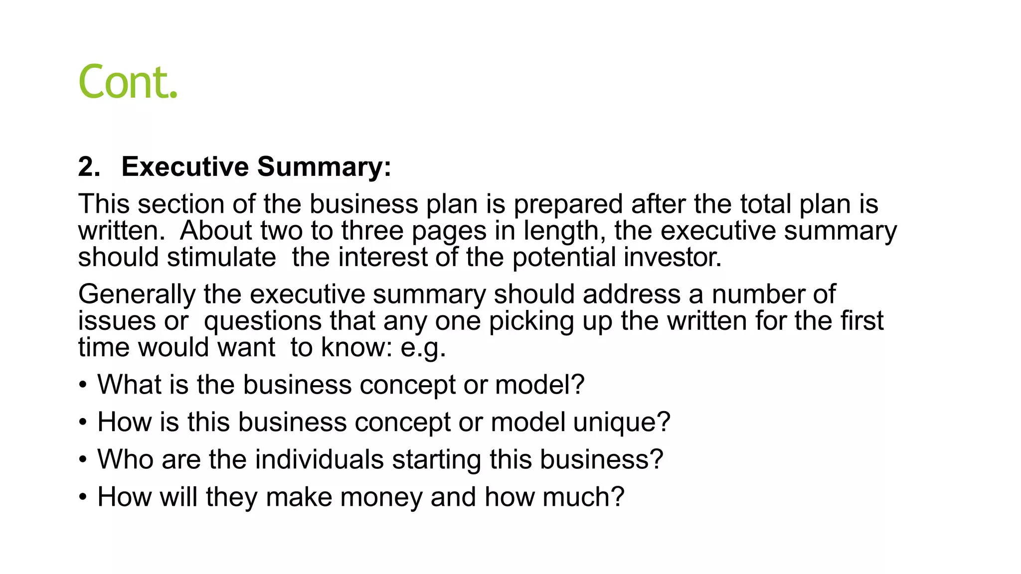Cont.
2. Executive Summary:
This section of the business plan is prepared after the total plan is
written. About two to three pages in length, the executive summary
should stimulate the interest of the potential investor.
Generally the executive summary should address a number of
issues or questions that any one picking up the written for the first
time would want to know: e.g.
• What is the business concept or model?
• How is this business concept or model unique?
• Who are the individuals starting this business?
• How will they make money and how much?
 
