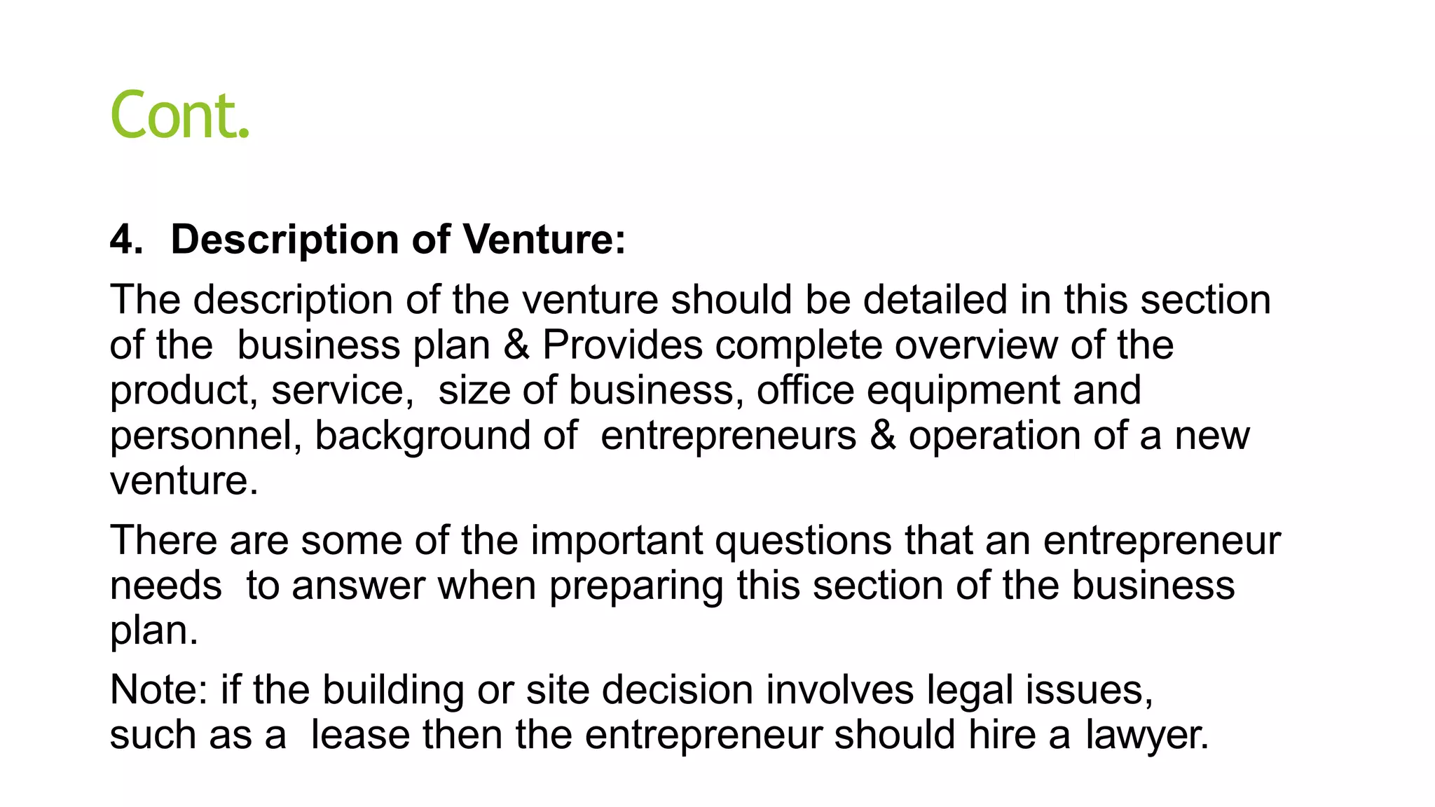 Cont.
4. Description of Venture:
The description of the venture should be detailed in this section
of the business plan & Provides complete overview of the
product, service, size of business, office equipment and
personnel, background of entrepreneurs & operation of a new
venture.
There are some of the important questions that an entrepreneur
needs to answer when preparing this section of the business
plan.
Note: if the building or site decision involves legal issues,
such as a lease then the entrepreneur should hire a lawyer.
 