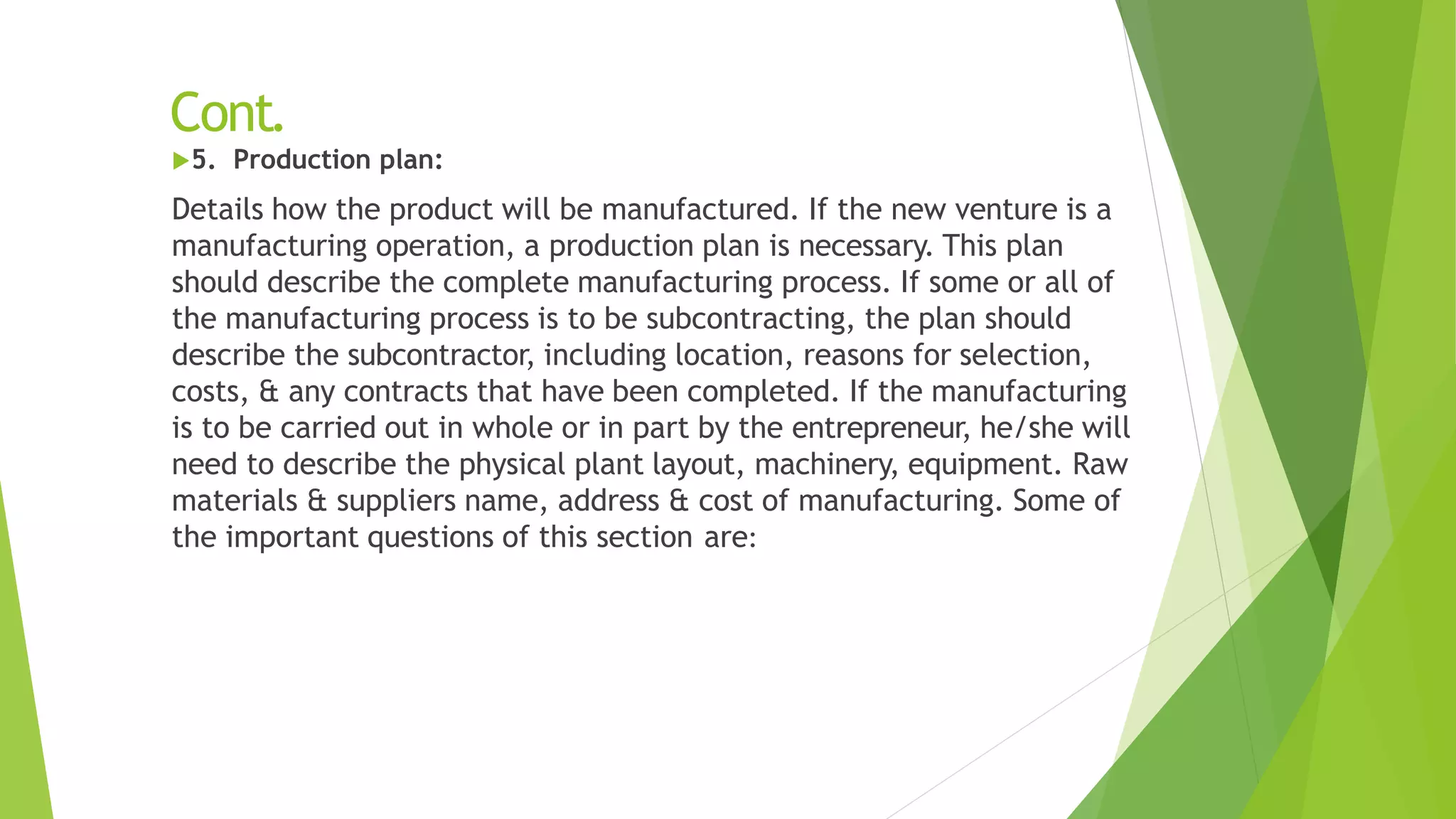 Cont.
5. Production plan:
Details how the product will be manufactured. If the new venture is a
manufacturing operation, a production plan is necessary. This plan
should describe the complete manufacturing process. If some or all of
the manufacturing process is to be subcontracting, the plan should
describe the subcontractor, including location, reasons for selection,
costs, & any contracts that have been completed. If the manufacturing
is to be carried out in whole or in part by the entrepreneur, he/she will
need to describe the physical plant layout, machinery, equipment. Raw
materials & suppliers name, address & cost of manufacturing. Some of
the important questions of this section are:
 