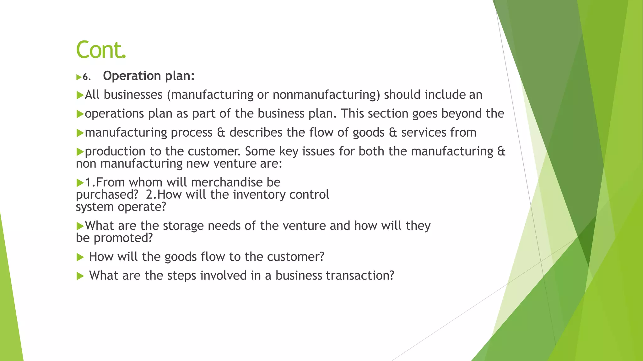 Cont.
6. Operation plan:
All businesses (manufacturing or nonmanufacturing) should include an
operations plan as part of the business plan. This section goes beyond the
manufacturing process & describes the flow of goods & services from
production to the customer. Some key issues for both the manufacturing &
non manufacturing new venture are:
1.From whom will merchandise be
purchased? 2.How will the inventory control
system operate?
What are the storage needs of the venture and how will they
be promoted?
 How will the goods flow to the customer?
 What are the steps involved in a business transaction?
 