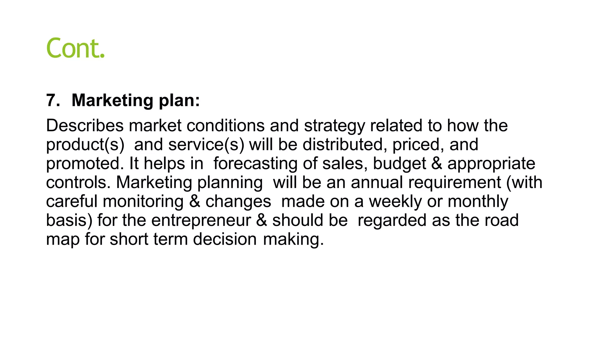Cont.
7. Marketing plan:
Describes market conditions and strategy related to how the
product(s) and service(s) will be distributed, priced, and
promoted. It helps in forecasting of sales, budget & appropriate
controls. Marketing planning will be an annual requirement (with
careful monitoring & changes made on a weekly or monthly
basis) for the entrepreneur & should be regarded as the road
map for short term decision making.
 