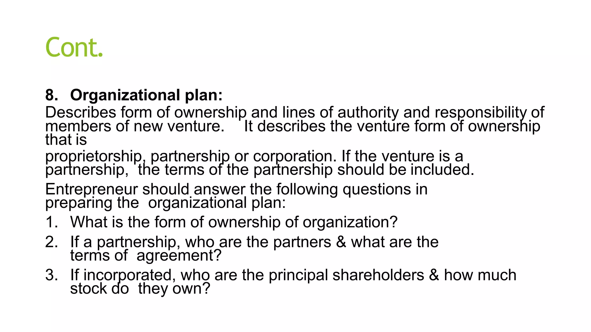 Cont.
8. Organizational plan:
Describes form of ownership and lines of authority and responsibility of
members of new venture. It describes the venture form of ownership
that is
proprietorship, partnership or corporation. If the venture is a
partnership, the terms of the partnership should be included.
Entrepreneur should answer the following questions in
preparing the organizational plan:
1. What is the form of ownership of organization?
2. If a partnership, who are the partners & what are the
terms of agreement?
3. If incorporated, who are the principal shareholders & how much
stock do they own?
 