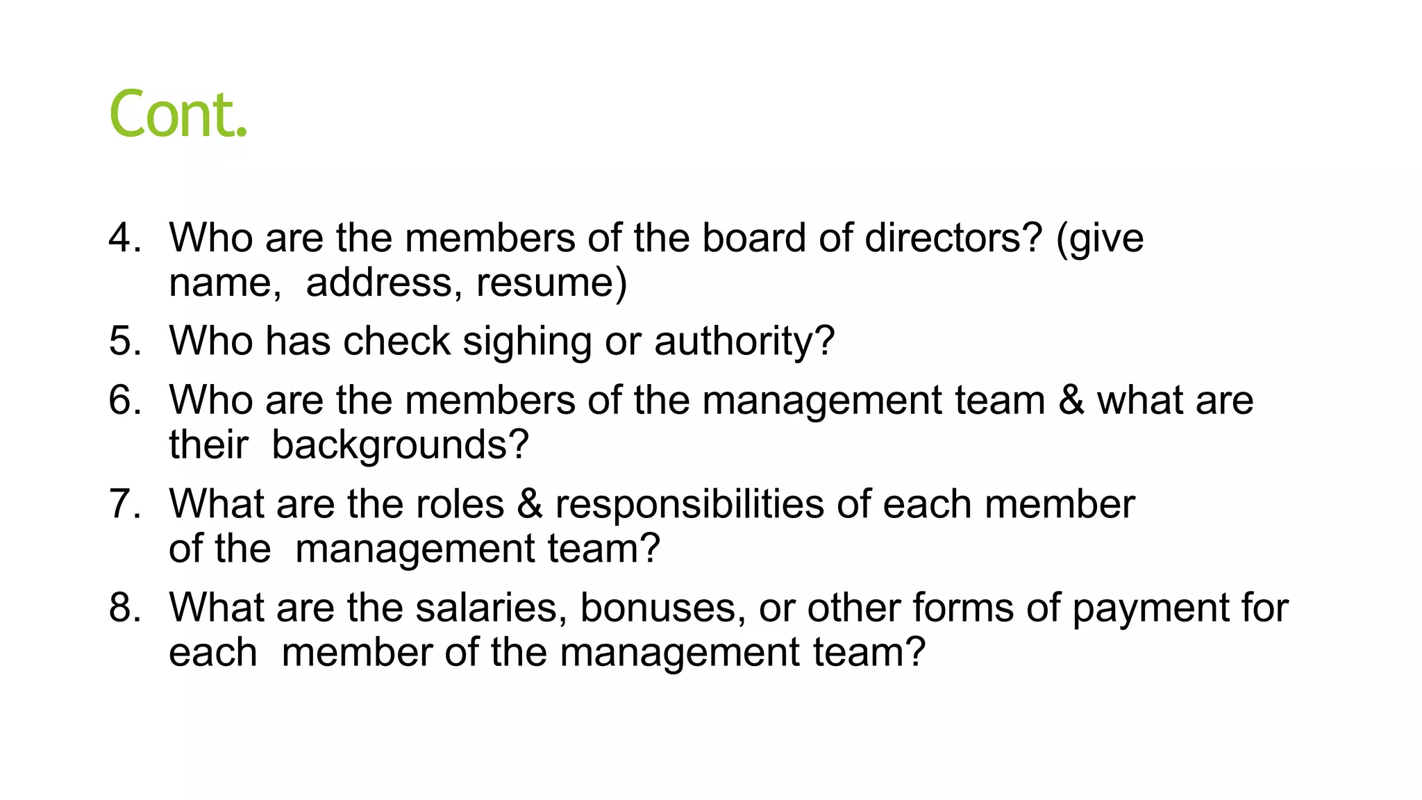Cont.
4. Who are the members of the board of directors? (give
name, address, resume)
5. Who has check sighing or authority?
6. Who are the members of the management team & what are
their backgrounds?
7. What are the roles & responsibilities of each member
of the management team?
8. What are the salaries, bonuses, or other forms of payment for
each member of the management team?
 