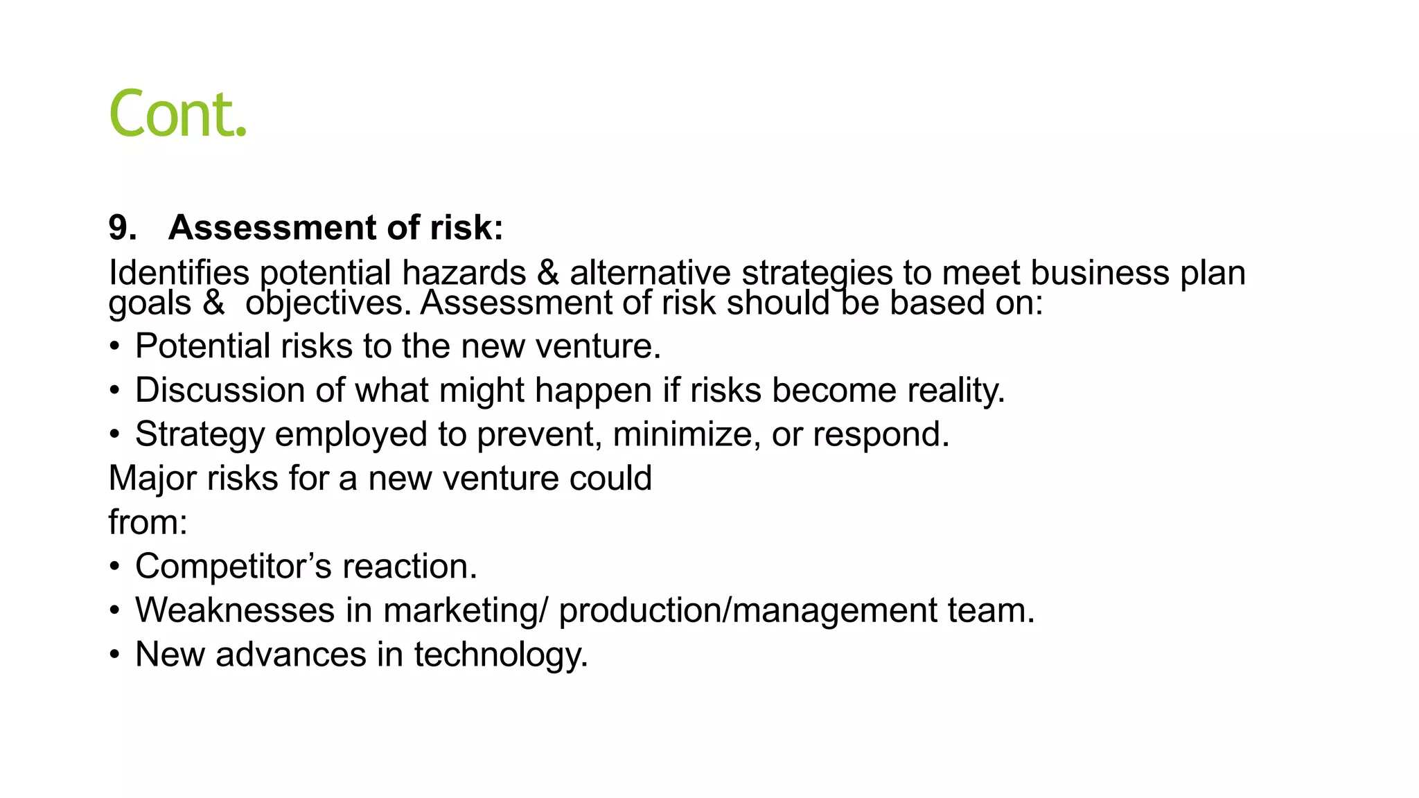 Cont.
9. Assessment of risk:
Identifies potential hazards & alternative strategies to meet business plan
goals & objectives. Assessment of risk should be based on:
• Potential risks to the new venture.
• Discussion of what might happen if risks become reality.
• Strategy employed to prevent, minimize, or respond.
Major risks for a new venture could
from:
• Competitor’s reaction.
• Weaknesses in marketing/ production/management team.
• New advances in technology.
 